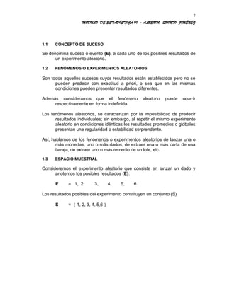 MODULO DE ESTADÍSTICA II - ALBERTO QUINTO JIMÉNEZ
1.1 CONCEPTO DE SUCESO
Se denomina suceso o evento (E), a cada uno de los posibles resultados de
un experimento aleatorio.
1.2 FENÓMENOS O EXPERIMENTOS ALEATORIOS
Son todos aquellos sucesos cuyos resultados están establecidos pero no se
pueden predecir con exactitud a priori, o sea que en las mismas
condiciones pueden presentar resultados diferentes.
Además consideramos que el fenómeno aleatorio puede ocurrir
respectivamente en forma indefinida.
Los fenómenos aleatorios, se caracterizan por la imposibilidad de predecir
resultados individuales; sin embargo, al repetir el mismo experimento
aleatorio en condiciones idénticas los resultados promedios o globales
presentan una regularidad o estabilidad sorprendente.
Así, hablamos de los fenómenos o experimentos aleatorios de lanzar una o
más monedas, uno o más dados, de extraer una o más carta de una
baraja, de extraer uno o más remedio de un lote, etc.
1.3 ESPACIO MUESTRAL
Consideremos el experimento aleatorio que consiste en lanzar un dado y
anotemos los posibles resultados (E):
E = 1, 2, 3, 4, 5, 6
Los resultados posibles del experimento constituyen un conjunto (S)
S = { 1, 2, 3, 4, 5,6 }
7
 