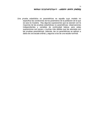 MODULO DE ESTADÍSTICA II - ALBERTO QUINTO JIMÉNEZ
Una prueba estadística no paramétricas es aquella cuyo modelo no
especifica las condiciones de los parámetros de la población de la que
se saco la muestra. Hay algunas suposiciones que se asocian con la
mayorías de las pruebas estadísticas no paramétricas: observaciones
independientes y variables de continuidad básica; pero estas
suposiciones son pocas y muchas más débiles que las asociada con
las pruebas paramétricas. Además, las no paramétricas se aplican a
datos de una escala ordinal, y algunos a los de una escala nominal.
70
 