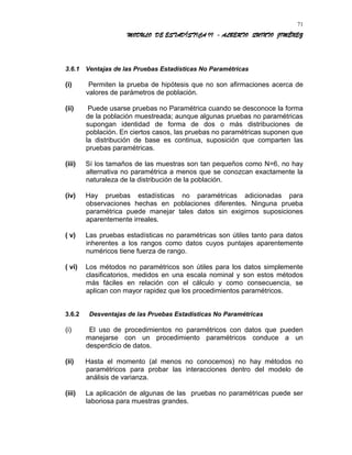 MODULO DE ESTADÍSTICA II - ALBERTO QUINTO JIMÉNEZ
3.6.1 Ventajas de las Pruebas Estadísticas No Paramétricas
(i) Permiten la prueba de hipótesis que no son afirmaciones acerca de
valores de parámetros de población.
(ii) Puede usarse pruebas no Paramétrica cuando se desconoce la forma
de la población muestreada; aunque algunas pruebas no paramétricas
supongan identidad de forma de dos o más distribuciones de
población. En ciertos casos, las pruebas no paramétricas suponen que
la distribución de base es continua, suposición que comparten las
pruebas paramétricas.
(iii) Sí los tamaños de las muestras son tan pequeños como N=6, no hay
alternativa no paramétrica a menos que se conozcan exactamente la
naturaleza de la distribución de la población.
(iv) Hay pruebas estadísticas no paramétricas adicionadas para
observaciones hechas en poblaciones diferentes. Ninguna prueba
paramétrica puede manejar tales datos sin exigirnos suposiciones
aparentemente irreales.
( v) Las pruebas estadísticas no paramétricas son útiles tanto para datos
inherentes a los rangos como datos cuyos puntajes aparentemente
numéricos tiene fuerza de rango.
( vi) Los métodos no paramétricos son útiles para los datos simplemente
clasificatorios, medidos en una escala nominal y son estos métodos
más fáciles en relación con el cálculo y como consecuencia, se
aplican con mayor rapidez que los procedimientos paramétricos.
3.6.2 Desventajas de las Pruebas Estadísticas No Paramétricas
(i) El uso de procedimientos no paramétricos con datos que pueden
manejarse con un procedimiento paramétricos conduce a un
desperdicio de datos.
(ii) Hasta el momento (al menos no conocemos) no hay métodos no
paramétricos para probar las interacciones dentro del modelo de
análisis de varianza.
(iii) La aplicación de algunas de las pruebas no paramétricas puede ser
laboriosa para muestras grandes.
71
 