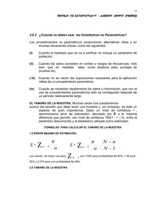 MODULO DE ESTADÍSTICA II - ALBERTO QUINTO JIMÉNEZ
3.6.3 ¿Cuando se deben usar las Estadísticas no Paramétricas?
Los procedimientos no paramétricos proporcionan alternativas útiles y en
muchas situaciones únicas, como las siguientes:
(i) Cuando la hipótesis que se va a verificar no incluye un parámetro de
población.
(ii) Cuando los datos consisten en conteo o rangos de frecuencias, más
bien que en medidas tales como: estatura, peso, puntajes de
pruebas etc.
( iii) Cuando no se hacen las suposiciones necesarias para la aplicación
válida de un procedimiento paramétrico.
(iv) Cuando se necesitan rápidamente los datos o información, que con el
uso de procedimientos paramétricos sólo se conseguirán después de
un período relativamente largo.
EL TAMAÑO DE LA MUESTRA. Muchas veces nos cuestionamos
acerca del tamaño que debe tener una muestra y, sin embargo, es éste un
aspecto de gran importancia. Dado un nivel de confianza α ,
denominamos error de estimación, denotado por E a la máxima
diferencia que permitir, con nivel de confianza 100(1 - α ) %, entre el
parámetro desconocido y el estadístico utilizado como estimador.
FORMULAS PARA CALCULAR EL TAMAÑO DE LA MUESTRA:
1.0 ERROR MAXIMO DE ESTIMACIÓN:
E =
n
σ
αΖ 2 E =
12
−
−
Ζ N
nN
n
σ
α
Los valores de mayor uso para Ζ 2α son 1.645 para confiabilidad del 90%, 1.96 para
95% y 2.575 para una confiabilidad del 99%.
2.0 TAMAÑO DE LA MUESTRA
72
 