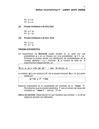 MODULO DE ESTADÍSTICA II - ALBERTO QUINTO JIMÉNEZ
Ho : p = po
H1 : p ≠ po
(ii) Prueba Unilateral o de Una Cola.
Ho : p ≤ po
H1 : p > po
(iii) Prueba Unilateral o de Una Cola
Ho : p ≥ po
H1 : p < po
PRUEBA ESTADÍSTICA
Un experimento de Bernoulli puede resultar en un éxito con una
probabilidad p y en un fracaso con una probabilidad q = 1 - p .
Entonces la prueba tendrá una distribución de probabilidades de la
variable aleatoria ( V.a ) binomial X, el número de éxito en n
experimentos independientes, es:
b ( x ; n , p ) = n Cx. px . qn - x
, con X = 0,1,2,....n
La medida (µ ) y la varianza ( ∂² ) de la prueba binomial b( x ; n , p ) están
dadas por :
µ = np y ∂² = npq
Estamos interesados en la probabilidad del resultado de la “clase 1”.
Permitiremos que la prueba estadística T sea el número de veces del
resultado es “ clase 1 “ ; esto es : T = n1
REGLA DE DECISIÓN: Dependiendo en que hipótesis sea probada i , ii, iii las
reglas de decisión son diferentes :
75
 
