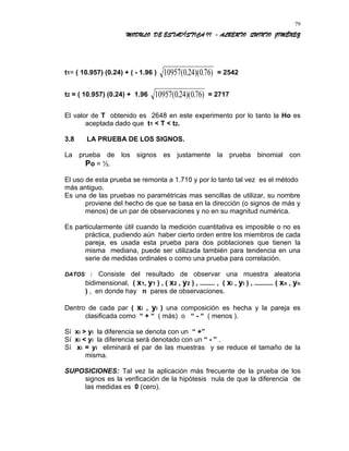 MODULO DE ESTADÍSTICA II - ALBERTO QUINTO JIMÉNEZ
t1= ( 10.957) (0.24) + ( - 1.96 ) 10957 024 076( . )( . ) = 2542
t2 = ( 10.957) (0.24) + 1.96 10957 024 076( . )( . ) = 2717
El valor de T obtenido es 2648 en este experimento por lo tanto la Ho es
aceptada dado que t1 < T < t2.
3.8 LA PRUEBA DE LOS SIGNOS.
La prueba de los signos es justamente la prueba binomial con
Po = ½.
El uso de esta prueba se remonta a 1.710 y por lo tanto tal vez es el método
más antiguo.
Es una de las pruebas no paramétricas mas sencillas de utilizar, su nombre
proviene del hecho de que se basa en la dirección (o signos de más y
menos) de un par de observaciones y no en su magnitud numérica.
Es particularmente útil cuando la medición cuantitativa es imposible o no es
práctica, pudiendo aún haber cierto orden entre los miembros de cada
pareja, es usada esta prueba para dos poblaciones que tienen la
misma mediana, puede ser utilizada también para tendencia en una
serie de medidas ordinales o como una prueba para correlación.
DATOS : Consiste del resultado de observar una muestra aleatoria
bidimensional, ( x1, y1 ) , ( x2 , y2 ) , ........ , ( xi , yi ) , .......... ( xn , yn
) , en donde hay n pares de observaciones.
Dentro de cada par ( xi , yi ) una composición es hecha y la pareja es
clasificada como “ + “ ( más) o “ - “ ( menos ).
Sí xi > yi la diferencia se denota con un “ +”
Sí xi < yi la diferencia será denotado con un “ - ” .
Sí xi = yi eliminará el par de las muestras y se reduce el tamaño de la
misma.
SUPOSICIONES: Tal vez la aplicación más frecuente de la prueba de los
signos es la verificación de la hipótesis nula de que la diferencia de
las medidas es 0 (cero).
79
 