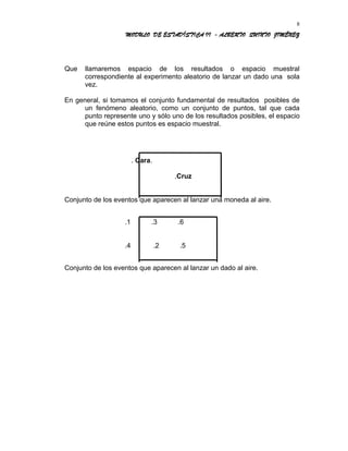 MODULO DE ESTADÍSTICA II - ALBERTO QUINTO JIMÉNEZ
Que llamaremos espacio de los resultados o espacio muestral
correspondiente al experimento aleatorio de lanzar un dado una sola
vez.
En general, si tomamos el conjunto fundamental de resultados posibles de
un fenómeno aleatorio, como un conjunto de puntos, tal que cada
punto represente uno y sólo uno de los resultados posibles, el espacio
que reúne estos puntos es espacio muestral.
. Cara.
.Cruz
Conjunto de los eventos que aparecen al lanzar una moneda al aire.
.1 .3 .6
.4 .2 .5
Conjunto de los eventos que aparecen al lanzar un dado al aire.
8
 
