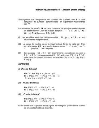 MODULO DE ESTADÍSTICA II - ALBERTO QUINTO JIMÉNEZ
Supongamos que designamos un conjunto de puntajes con X y otros
conjuntos de puntajes comprendidos en la población relacionando
con Y
Las muestras de tamaño N de cada conjuntos de puntajes producirá pares
de observaciones , que se pueden designar : ( X1 , X2 ) , ( X2 ,
y2 ) , ...( Xi , yi ) , ........... ( Xn, yn ) :
(i) Las variables aleatorias bidimensionales ( Xi , yi ), i = 1,2,....,n son
mutuamente independiente .
(ii) La escala de medida es por la mayor ordinal dentro de cada par. Esto
es cada pareja ( Xi , yi ), puede determinar un “ + “ ( más) , un “ -
“ ( menos ) “o “ en pares “ .
(iii) Las parejas ( Xi , Yi ) son internamente consistentes en que sí
P ( +) > P ( - ) para una pareja ( Xi , Yi ) entonces P ( + ) > P ( -1 )
para todas las parejas; lo mismo sucede para P ( +) < P ( - ) y P ( +)
= P ( -).
HIPÓTESIS:
(i) Prueba Bilateral
Ho : P ( Xi < Yi ) = P ( Xi > Y1 ) ∀i
Hi : P ( Xi < Yi ) < P ( Xi > Yi ) ∀i ó
P ( Xi < Yi ) > P ( Xi > Yi ) ∀i
(ii) Prueba Unilateral
Ho : P ( Xi < Yi ) ≤ P ( Xi > Yi ) ∀i
Hi : P ( Xi < Yi ) > P ( Xi > Yi ) ∀i
(iii) Prueba Unilateral
Ho : P ( Xi < Yi ) ≥ P ( Xi > Y1 ) ∀i
Hi : P ( Xi < Yi ) < P ( Xi > Yi ) ∀i
Es de anotar que la prueba de los signos es insesgada y consistente cuando
se prueba las hipótesis de arriba.
80
 