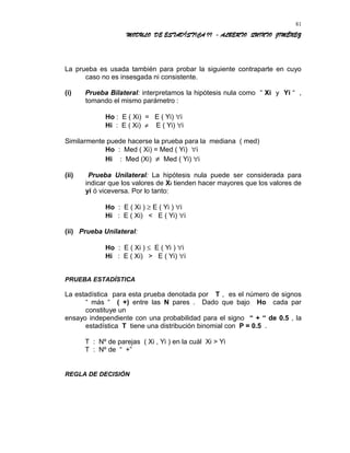 MODULO DE ESTADÍSTICA II - ALBERTO QUINTO JIMÉNEZ
La prueba es usada también para probar la siguiente contraparte en cuyo
caso no es insesgada ni consistente.
(i) Prueba Bilateral: interpretamos la hipótesis nula como “ Xi y Yi “ ,
tomando el mismo parámetro :
Ho : E ( Xi) = E ( Yi) ∀i
Hi : E ( Xi) ≠ E ( Yi) ∀i
Similarmente puede hacerse la prueba para la mediana ( med)
Ho : Med ( Xi) = Med ( Yi) ∀i
Hi : Med (Xi) ≠ Med ( Yi) ∀i
(ii) Prueba Unilateral: La hipótesis nula puede ser considerada para
indicar que los valores de Xi tienden hacer mayores que los valores de
yi ó viceversa. Por lo tanto:
Ho : E ( Xi ) ≥ E ( Yi ) ∀i
Hi : E ( Xi) < E ( Yi) ∀i
(ii) Prueba Unilateral:
Ho : E ( Xi ) ≤ E ( Yi ) ∀i
Hi : E ( Xi) > E ( Yi) ∀i
PRUEBA ESTADÍSTICA
La estadística para esta prueba denotada por T , es el número de signos
“ más “ ( +) entre las N pares . Dado que bajo Ho cada par
constituye un
ensayo independiente con una probabilidad para el signo “ + “ de 0.5 , la
estadística T tiene una distribución binomial con P = 0.5 .
T : Nº de parejas ( Xi , Yi ) en la cuál Xi > Yi
T : Nº de “ +”
REGLA DE DECISIÓN
81
 