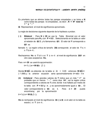 MODULO DE ESTADÍSTICA II - ALBERTO QUINTO JIMÉNEZ
Es prioritario que se elimine todas las parejas empatadas y se tome a N
como todas las parejas no empatadas , es decir , N = Nº total de “
+ “ y “ - “
α Representará el nivel de significancia aproximado.
La regla de decisiones siguiente depende de la hipótesis a probar.
( i) Bilateral : Para N ≤ 20 se usa la Tabla Binomial con el valor
aproximado para N y con P = 0.5 . Seleccionando en la tabla un valor
al rededor de α/ 2 y lo llamaremos α1. El valor de Y corresponde a
α1 es
llamado t. La región crítica de tamaño 2α corresponde al valor de T ≤ t
o T ≥ n - t .
Rechazamos Ho si T ≤ t o si T ≥ n - t al nivel de significancia 2α1 en
otro caso aceptamos Ho.
Para n > 20 se usará la aproximación:
t = ½ ( n + W α/2 n )
Donde W α/2 es obtenida de la tabla si α = 0.05 entonces W α/2 =
(- 1.996) y la anterior ecuación seria aproximadamente t = n/2 - √ n
(ii) Unilateral : Para grandes valores de T indica que un más “ +” es
probable que un menos “ - ” como dice H1 ; así la región crítica
correspondiente a valores de T ≥ n-t, donde t es hallado por medio de
la tabla con P = 0.5 y n , y es aproximadamente igual a α1 . El
valor correspondiente a α1 es t. Para n > 20 puede
encontrarse por la aproximación
t = ½ ( n + W α n ).
Ho es rechazado al nivel de significancia α1 ( o α si el valor en la tabla es
exacto ) si T ≥ n - t .
82
 