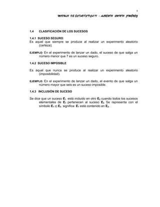 MODULO DE ESTADÍSTICA II - ALBERTO QUINTO JIMÉNEZ
1.4 CLASIFICACIÓN DE LOS SUCESOS
1.4.1 SUCESO SEGURO:
Es aquel que siempre se produce al realizar un experimento aleatorio
(certeza).
EJEMPLO: En el experimento de lanzar un dado, el suceso de que salga un
número menor que 7 es un suceso seguro.
1.4.2 SUCESO IMPOSIBLE
Es aquel que nunca se produce al realizar un experimento aleatorio
(imposibilidad).
EJEMPLO: En el experimento de lanzar un dado, el evento de que salga un
número mayor que seis es un suceso imposible.
1.4.3 INCLUSIÓN DE SUCESO
Se dice que un suceso E1 está incluido en otro E2 cuando todos los sucesos
elementales de E1 pertenecen al suceso E2. Se representa con el
símbolo E1 ⊂ E2 significa: E1 está contenido en E2.
9
 