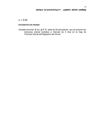MODULO DE ESTADÍSTICA II - ALBERTO QUINTO JIMÉNEZ
∝ = 0.05.
ESTADÍSTICO DE PRUEBA
Variable binomial X con ρ = ½ tabla de 20 educadores que se tomaron las
tensiones arterial (sístoles) a intervalo de 4 días en la Caja de
Previsión Social del Magisterio del Chocó.
90
 