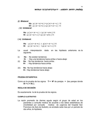 MODULO DE ESTADÍSTICA II - ALBERTO QUINTO JIMÉNEZ
(i) Bilateral:
Ho : p ( xi < xi +c ) = p ( xi > xi + c ) ∀i
H1 : p ( xi < xi +c ) ≠ p ( xi > xi + c ) ∀i
( ii) Unilateral:
Ho : p ( xi < xi + c ) ≤ p ( xi > xi+c ) ∀i
Hi : p ( xi < xi + c ) > p ( xi > xi+c ) ∀i
( iv) Unilateral:
Ho : p ( xi < xi +c ) ≥ p( xi > xi + c ) ∀i
Hi : p ( xi < xi +c ) < p( xi > xi + c ) ∀i
La usual interpretación dada en las hipótesis anteriores es la
siguiente.
(i) Ho : No existen tendencia
H1 : Hay una tendencia hacia arriba o hacia abajo
(ii) Ho : No hay tendencia hacia arriba .
H1 : Hay tendencia hacia arriba
(iii) Ho : No hay tendencia hacia abajo
H1 : Hay tendencia hacia abajo
PRUEBA ESTADÍSTICA:
Como en la prueba de los signos T = Nº de parejas + (las parejas donde
Xi + c > Xc ).
REGLA DE DECISIÓN
Es exactamente la de la prueba de los signos.
EJEMPLO ILUSTRATIVO
La razón promedio de diarrea aguda según el grupo de edad en los
pacientes a consulta medica de acuerdo a los datos estadísticos de
(morbilidad por consulta medica de urgencia del hospital San
Francisco de Asís de Quibdó), es anotada cada mes por un periodo de
dos años, la hipótesis:
94
 