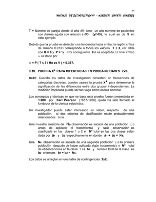 MODULO DE ESTADÍSTICA II - ALBERTO QUINTO JIMÉNEZ
T = Número de pareja donde el año /94 tiene un alto número de pacientes
con diarrea aguda con relación a /93 (yi>Xi), lo cual es de 5 en
este ejemplo.
Debido que la prueba es detectar una tendencia hacia arriba, la región crítica
de tamaño 0.0730 corresponde a todos los valores T ≤ 3, ver tabla
con n = 6 y P = ½ . Por consiguiente Ho es aceptada. El nivel critico
∝ es dado por
∝ = P ( T ≤ 5 / Ho es V ) = 0.387.
3.10. PRUEBA X² PARA DIFERENCIAS EN PROBABILIDADES 2x2.
DATO: Cuando los datos de investigación consisten en frecuencias de
categorías discretas, pueden usarse la prueba X² para determinar la
significación de las diferencias entre dos grupos independientes. La
medición implicada puede ser tan vaga como escala nominal.
Los conceptos y técnicas en que se basa esta prueba fueron presentada en
1.900 por Karl Pearson (1857-1936), quién ha sido llamado el
fundador de la ciencia estadística.
Un investigador puede estar interesado en saber, respecto de una
población, si dos criterios de clasificación están probablemente
relacionados ó no .
Una muestra aleatoria de Na observación es sacada de una población ( o
antes de aplicado el tratamiento) y cada observación es
clasificada en las clases 1 o 2 el Nº total en las dos clases están
dada por a1 y a2 respectivamente en donde a1 + a2 = Na.
Una Nb observación es sacada de una segunda población ( o la primera
población después de haber aplicado algún tratamiento), y Nº total
de observaciones en la clase 1 es b1 y número total de la clase es
b2 entonces b1 + b2 = Nb .
Los datos se arreglan en una tabla de contingencias 2x2.
99
 