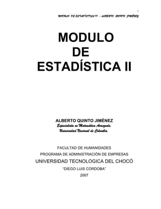 MODULO DE ESTADÍSTICA II - ALBERTO QUINTO JIMÉNEZ
MODULO
DE
ESTADÍSTICA II
ALBERTO QUINTO JIMÉNEZ
Especialista en Matemática Avanzada.
Universidad Nacional de Colombia.
FACULTAD DE HUMANIDADES
PROGRAMA DE ADMINISTRACIÓN DE EMPRESAS
UNIVERSIDAD TECNOLOGICA DEL CHOCÓ
“DIEGO LUIS CORDOBA”
2007
1
 
