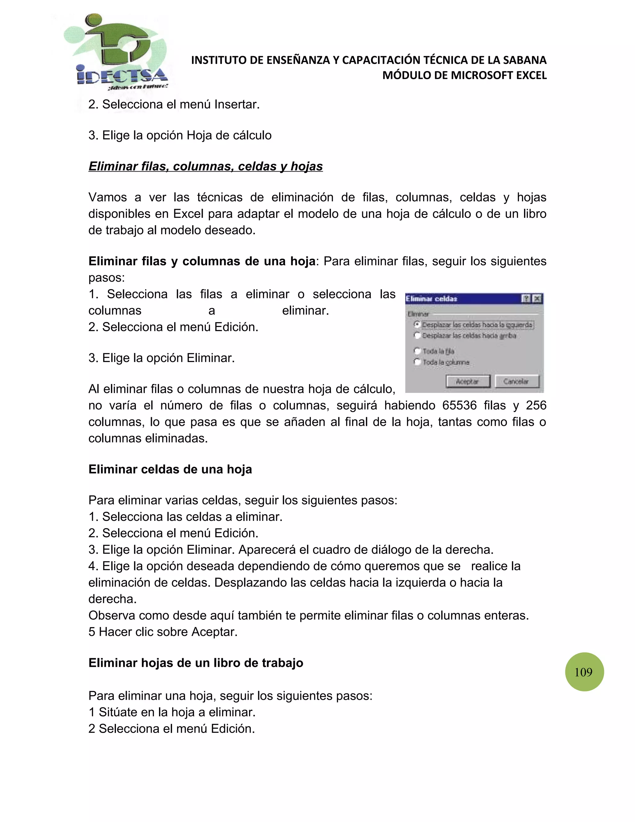 INSTITUTO DE ENSEÑANZA Y CAPACITACIÓN TÉCNICA DE LA SABANA
                                                  MÓDULO DE MICROSOFT EXCEL

2. Selecciona el menú Insertar.

3. Elige la opción Hoja de cálculo

Eliminar filas, columnas, celdas y hojas

Vamos a ver las técnicas de eliminación de filas, columnas, celdas y hojas
disponibles en Excel para adaptar el modelo de una hoja de cálculo o de un libro
de trabajo al modelo deseado.

Eliminar filas y columnas de una hoja: Para eliminar filas, seguir los siguientes
pasos:
1. Selecciona las filas a eliminar o selecciona las
columnas             a           eliminar.
2. Selecciona el menú Edición.

3. Elige la opción Eliminar.

Al eliminar filas o columnas de nuestra hoja de cálculo,
no varía el número de filas o columnas, seguirá habiendo 65536 filas y 256
columnas, lo que pasa es que se añaden al final de la hoja, tantas como filas o
columnas eliminadas.

Eliminar celdas de una hoja

Para eliminar varias celdas, seguir los siguientes pasos:
1. Selecciona las celdas a eliminar.
2. Selecciona el menú Edición.
3. Elige la opción Eliminar. Aparecerá el cuadro de diálogo de la derecha.
4. Elige la opción deseada dependiendo de cómo queremos que se realice la
eliminación de celdas. Desplazando las celdas hacia la izquierda o hacia la
derecha.
Observa como desde aquí también te permite eliminar filas o columnas enteras.
5 Hacer clic sobre Aceptar.

Eliminar hojas de un libro de trabajo
                                                                                    109
Para eliminar una hoja, seguir los siguientes pasos:
1 Sitúate en la hoja a eliminar.
2 Selecciona el menú Edición.
 