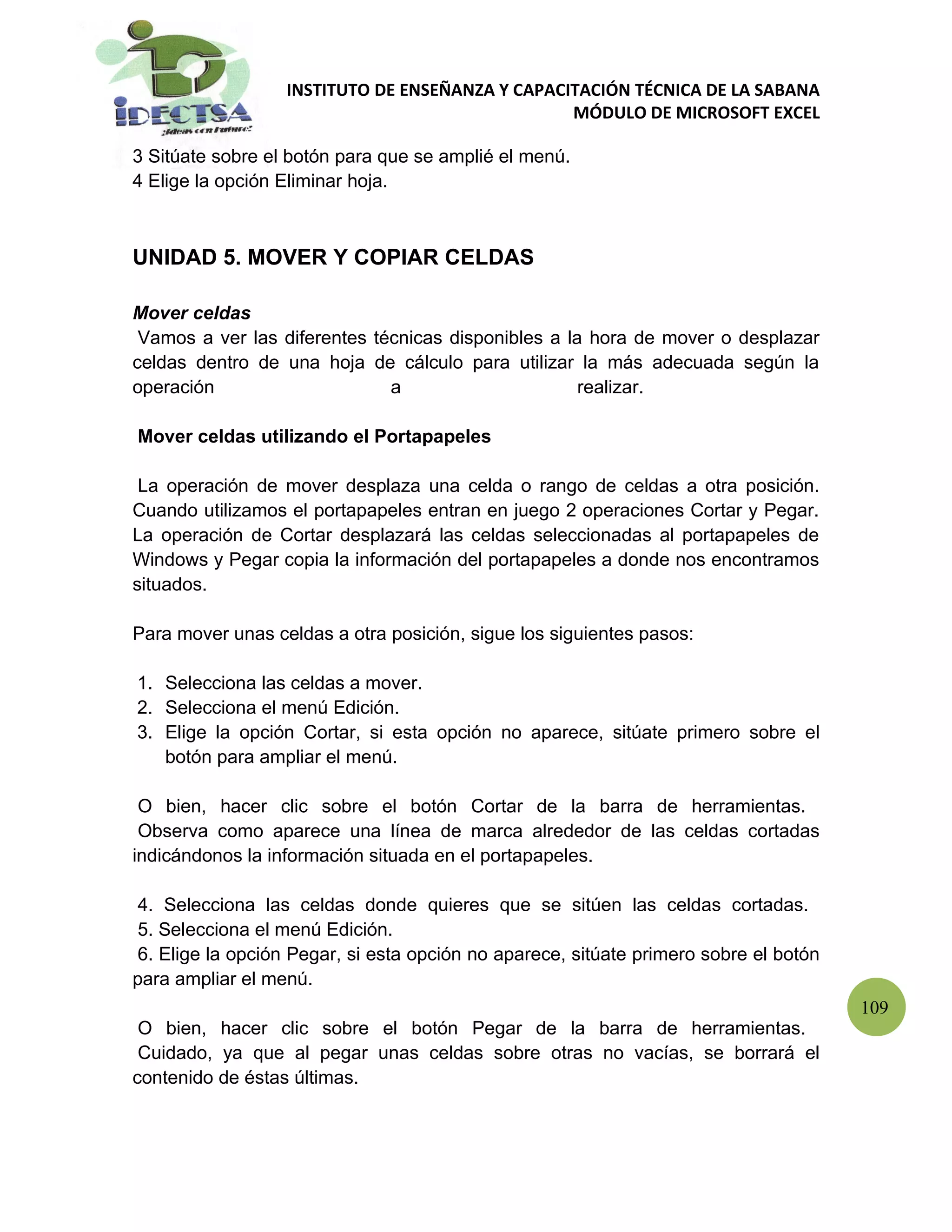 INSTITUTO DE ENSEÑANZA Y CAPACITACIÓN TÉCNICA DE LA SABANA
                                                 MÓDULO DE MICROSOFT EXCEL

3 Sitúate sobre el botón para que se amplié el menú.
4 Elige la opción Eliminar hoja.



UNIDAD 5. MOVER Y COPIAR CELDAS

Mover celdas
 Vamos a ver las diferentes técnicas disponibles a la hora de mover o desplazar
celdas dentro de una hoja de cálculo para utilizar la más adecuada según la
operación                     a                      realizar.

Mover celdas utilizando el Portapapeles

 La operación de mover desplaza una celda o rango de celdas a otra posición.
Cuando utilizamos el portapapeles entran en juego 2 operaciones Cortar y Pegar.
La operación de Cortar desplazará las celdas seleccionadas al portapapeles de
Windows y Pegar copia la información del portapapeles a donde nos encontramos
situados.

Para mover unas celdas a otra posición, sigue los siguientes pasos:

1. Selecciona las celdas a mover.
2. Selecciona el menú Edición.
3. Elige la opción Cortar, si esta opción no aparece, sitúate primero sobre el
   botón para ampliar el menú.

 O bien, hacer clic sobre el botón Cortar de la barra de herramientas.
 Observa como aparece una línea de marca alrededor de las celdas cortadas
indicándonos la información situada en el portapapeles.

 4. Selecciona las celdas donde quieres que se sitúen las celdas cortadas.
 5. Selecciona el menú Edición.
 6. Elige la opción Pegar, si esta opción no aparece, sitúate primero sobre el botón
para ampliar el menú.
                                                                                       109
 O bien, hacer clic sobre el botón Pegar de la barra de herramientas.
 Cuidado, ya que al pegar unas celdas sobre otras no vacías, se borrará el
contenido de éstas últimas.
 