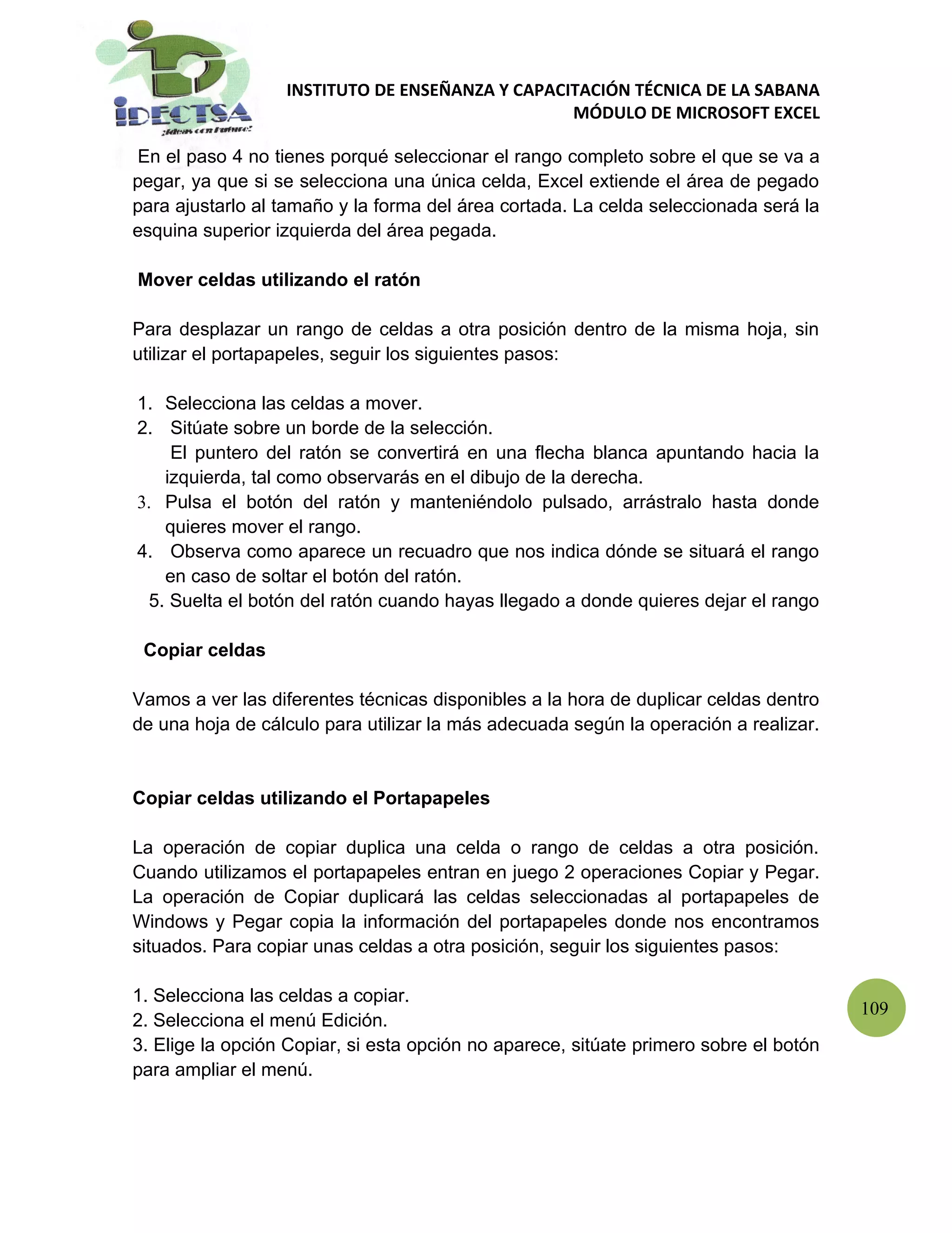 INSTITUTO DE ENSEÑANZA Y CAPACITACIÓN TÉCNICA DE LA SABANA
                                                 MÓDULO DE MICROSOFT EXCEL

 En el paso 4 no tienes porqué seleccionar el rango completo sobre el que se va a
pegar, ya que si se selecciona una única celda, Excel extiende el área de pegado
para ajustarlo al tamaño y la forma del área cortada. La celda seleccionada será la
esquina superior izquierda del área pegada.

Mover celdas utilizando el ratón

Para desplazar un rango de celdas a otra posición dentro de la misma hoja, sin
utilizar el portapapeles, seguir los siguientes pasos:

1. Selecciona las celdas a mover.
2. Sitúate sobre un borde de la selección.
    El puntero del ratón se convertirá en una flecha blanca apuntando hacia la
   izquierda, tal como observarás en el dibujo de la derecha.
3. Pulsa el botón del ratón y manteniéndolo pulsado, arrástralo hasta donde
   quieres mover el rango.
4. Observa como aparece un recuadro que nos indica dónde se situará el rango
   en caso de soltar el botón del ratón.
 5. Suelta el botón del ratón cuando hayas llegado a donde quieres dejar el rango

 Copiar celdas

Vamos a ver las diferentes técnicas disponibles a la hora de duplicar celdas dentro
de una hoja de cálculo para utilizar la más adecuada según la operación a realizar.


Copiar celdas utilizando el Portapapeles

La operación de copiar duplica una celda o rango de celdas a otra posición.
Cuando utilizamos el portapapeles entran en juego 2 operaciones Copiar y Pegar.
La operación de Copiar duplicará las celdas seleccionadas al portapapeles de
Windows y Pegar copia la información del portapapeles donde nos encontramos
situados. Para copiar unas celdas a otra posición, seguir los siguientes pasos:

1. Selecciona las celdas a copiar.
                                                                                       109
2. Selecciona el menú Edición.
3. Elige la opción Copiar, si esta opción no aparece, sitúate primero sobre el botón
para ampliar el menú.
 