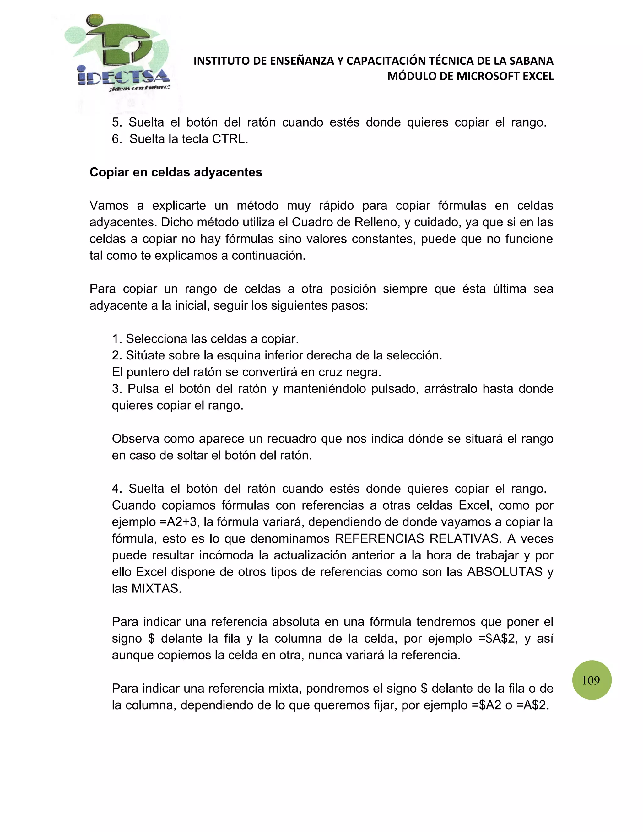 INSTITUTO DE ENSEÑANZA Y CAPACITACIÓN TÉCNICA DE LA SABANA
                                                 MÓDULO DE MICROSOFT EXCEL


   5. Suelta el botón del ratón cuando estés donde quieres copiar el rango.
   6. Suelta la tecla CTRL.

Copiar en celdas adyacentes

Vamos a explicarte un método muy rápido para copiar fórmulas en celdas
adyacentes. Dicho método utiliza el Cuadro de Relleno, y cuidado, ya que si en las
celdas a copiar no hay fórmulas sino valores constantes, puede que no funcione
tal como te explicamos a continuación.

Para copiar un rango de celdas a otra posición siempre que ésta última sea
adyacente a la inicial, seguir los siguientes pasos:

   1. Selecciona las celdas a copiar.
   2. Sitúate sobre la esquina inferior derecha de la selección.
   El puntero del ratón se convertirá en cruz negra.
   3. Pulsa el botón del ratón y manteniéndolo pulsado, arrástralo hasta donde
   quieres copiar el rango.

   Observa como aparece un recuadro que nos indica dónde se situará el rango
   en caso de soltar el botón del ratón.

   4. Suelta el botón del ratón cuando estés donde quieres copiar el rango.
   Cuando copiamos fórmulas con referencias a otras celdas Excel, como por
   ejemplo =A2+3, la fórmula variará, dependiendo de donde vayamos a copiar la
   fórmula, esto es lo que denominamos REFERENCIAS RELATIVAS. A veces
   puede resultar incómoda la actualización anterior a la hora de trabajar y por
   ello Excel dispone de otros tipos de referencias como son las ABSOLUTAS y
   las MIXTAS.

   Para indicar una referencia absoluta en una fórmula tendremos que poner el
   signo $ delante la fila y la columna de la celda, por ejemplo =$A$2, y así
   aunque copiemos la celda en otra, nunca variará la referencia.

                                                                                     109
   Para indicar una referencia mixta, pondremos el signo $ delante de la fila o de
   la columna, dependiendo de lo que queremos fijar, por ejemplo =$A2 o =A$2.
 