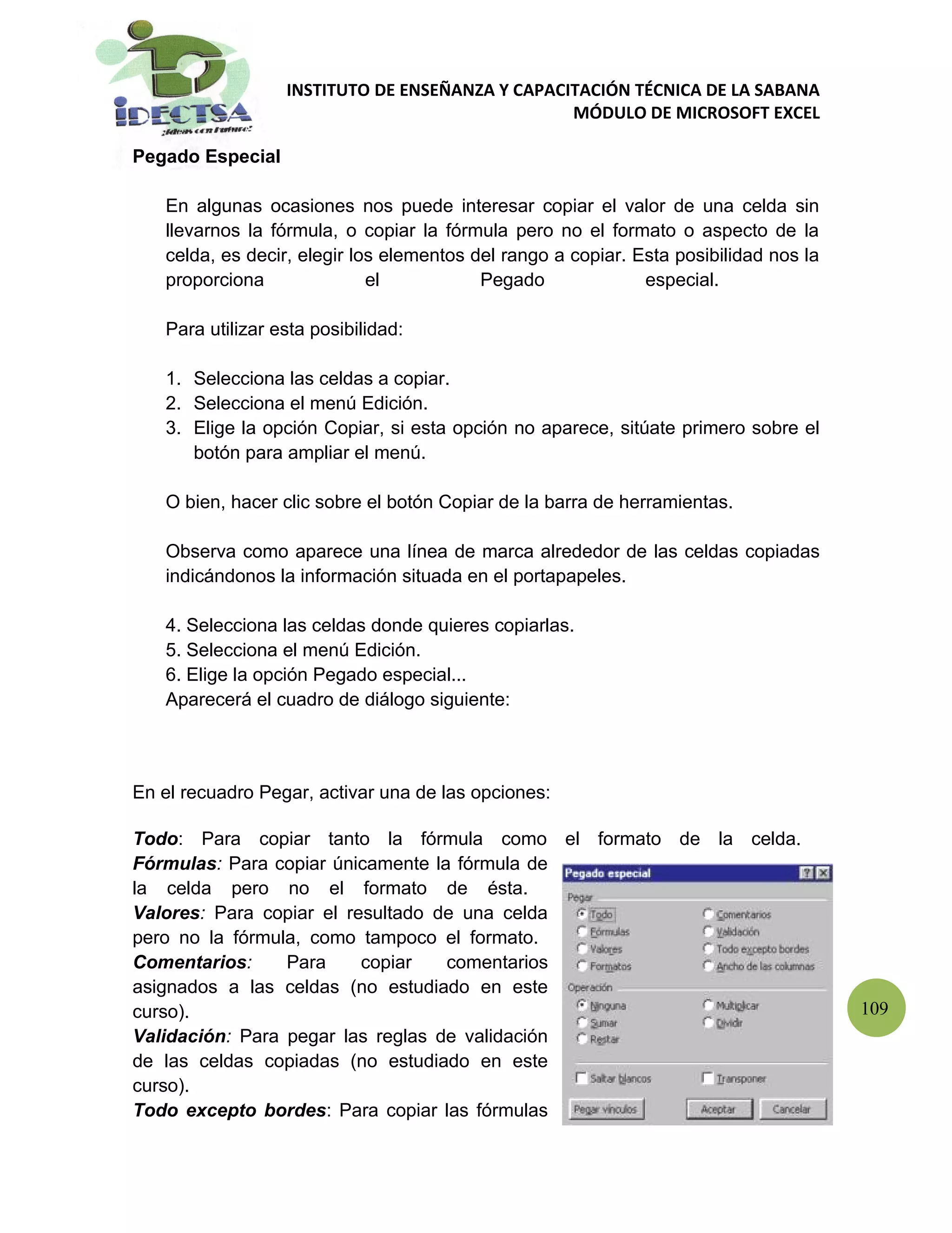 INSTITUTO DE ENSEÑANZA Y CAPACITACIÓN TÉCNICA DE LA SABANA
                                                 MÓDULO DE MICROSOFT EXCEL

Pegado Especial

   En algunas ocasiones nos puede interesar copiar el valor de una celda sin
   llevarnos la fórmula, o copiar la fórmula pero no el formato o aspecto de la
   celda, es decir, elegir los elementos del rango a copiar. Esta posibilidad nos la
   proporciona               el           Pegado              especial.

   Para utilizar esta posibilidad:

   1. Selecciona las celdas a copiar.
   2. Selecciona el menú Edición.
   3. Elige la opción Copiar, si esta opción no aparece, sitúate primero sobre el
      botón para ampliar el menú.

   O bien, hacer clic sobre el botón Copiar de la barra de herramientas.

   Observa como aparece una línea de marca alrededor de las celdas copiadas
   indicándonos la información situada en el portapapeles.

   4. Selecciona las celdas donde quieres copiarlas.
   5. Selecciona el menú Edición.
   6. Elige la opción Pegado especial...
   Aparecerá el cuadro de diálogo siguiente:



En el recuadro Pegar, activar una de las opciones:

Todo: Para copiar tanto la fórmula como el formato de la celda.
Fórmulas: Para copiar únicamente la fórmula de
la celda pero no el formato de ésta.
Valores: Para copiar el resultado de una celda
pero no la fórmula, como tampoco el formato.
Comentarios:     Para     copiar   comentarios
asignados a las celdas (no estudiado en este
curso).                                                                                109
Validación: Para pegar las reglas de validación
de las celdas copiadas (no estudiado en este
curso).
Todo excepto bordes: Para copiar las fórmulas
 