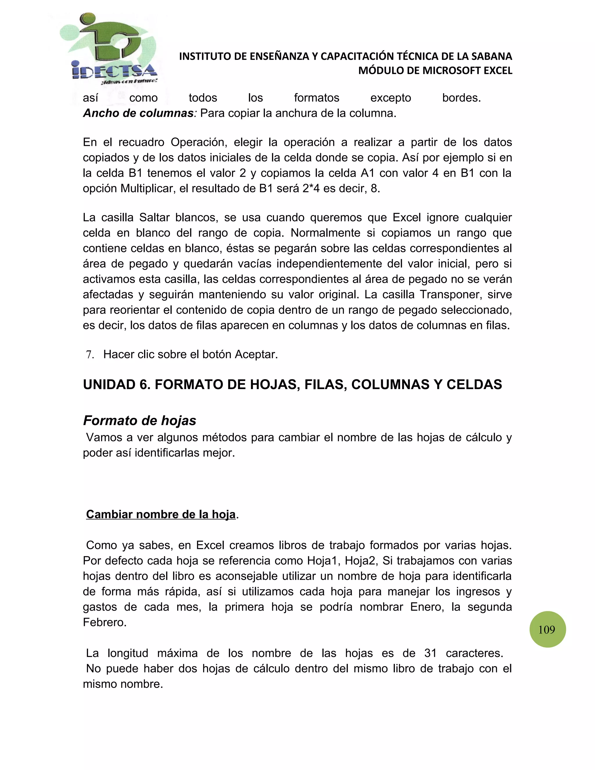 INSTITUTO DE ENSEÑANZA Y CAPACITACIÓN TÉCNICA DE LA SABANA
                                                 MÓDULO DE MICROSOFT EXCEL

así    como     todos       los      formatos       excepto          bordes.
Ancho de columnas: Para copiar la anchura de la columna.

En el recuadro Operación, elegir la operación a realizar a partir de los datos
copiados y de los datos iniciales de la celda donde se copia. Así por ejemplo si en
la celda B1 tenemos el valor 2 y copiamos la celda A1 con valor 4 en B1 con la
opción Multiplicar, el resultado de B1 será 2*4 es decir, 8.

La casilla Saltar blancos, se usa cuando queremos que Excel ignore cualquier
celda en blanco del rango de copia. Normalmente si copiamos un rango que
contiene celdas en blanco, éstas se pegarán sobre las celdas correspondientes al
área de pegado y quedarán vacías independientemente del valor inicial, pero si
activamos esta casilla, las celdas correspondientes al área de pegado no se verán
afectadas y seguirán manteniendo su valor original. La casilla Transponer, sirve
para reorientar el contenido de copia dentro de un rango de pegado seleccionado,
es decir, los datos de filas aparecen en columnas y los datos de columnas en filas.

7. Hacer clic sobre el botón Aceptar.

UNIDAD 6. FORMATO DE HOJAS, FILAS, COLUMNAS Y CELDAS

Formato de hojas
 Vamos a ver algunos métodos para cambiar el nombre de las hojas de cálculo y
poder así identificarlas mejor.




Cambiar nombre de la hoja.

 Como ya sabes, en Excel creamos libros de trabajo formados por varias hojas.
Por defecto cada hoja se referencia como Hoja1, Hoja2, Si trabajamos con varias
hojas dentro del libro es aconsejable utilizar un nombre de hoja para identificarla
de forma más rápida, así si utilizamos cada hoja para manejar los ingresos y
gastos de cada mes, la primera hoja se podría nombrar Enero, la segunda
Febrero.
                                                                                      109

La longitud máxima de los nombre de las hojas es de 31 caracteres.
No puede haber dos hojas de cálculo dentro del mismo libro de trabajo con el
mismo nombre.
 