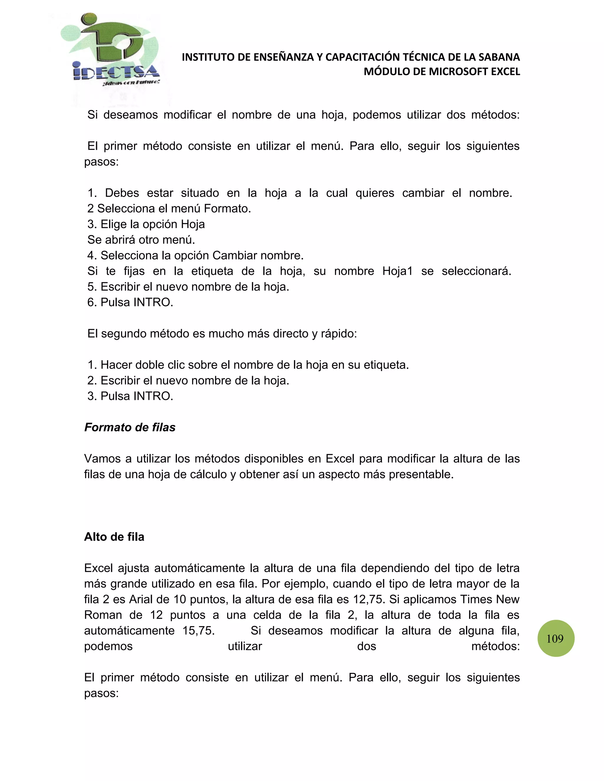 INSTITUTO DE ENSEÑANZA Y CAPACITACIÓN TÉCNICA DE LA SABANA
                                                  MÓDULO DE MICROSOFT EXCEL


Si deseamos modificar el nombre de una hoja, podemos utilizar dos métodos:

 El primer método consiste en utilizar el menú. Para ello, seguir los siguientes
pasos:

1. Debes estar situado en la hoja a la cual quieres cambiar el nombre.
2 Selecciona el menú Formato.
3. Elige la opción Hoja
Se abrirá otro menú.
4. Selecciona la opción Cambiar nombre.
Si te fijas en la etiqueta de la hoja, su nombre Hoja1 se seleccionará.
5. Escribir el nuevo nombre de la hoja.
6. Pulsa INTRO.

El segundo método es mucho más directo y rápido:

1. Hacer doble clic sobre el nombre de la hoja en su etiqueta.
2. Escribir el nuevo nombre de la hoja.
3. Pulsa INTRO.

Formato de filas

Vamos a utilizar los métodos disponibles en Excel para modificar la altura de las
filas de una hoja de cálculo y obtener así un aspecto más presentable.




Alto de fila

Excel ajusta automáticamente la altura de una fila dependiendo del tipo de letra
más grande utilizado en esa fila. Por ejemplo, cuando el tipo de letra mayor de la
fila 2 es Arial de 10 puntos, la altura de esa fila es 12,75. Si aplicamos Times New
Roman de 12 puntos a una celda de la fila 2, la altura de toda la fila es
automáticamente 15,75.             Si deseamos modificar la altura de alguna fila,
                                                                                        109
podemos                      utilizar                   dos                  métodos:

El primer método consiste en utilizar el menú. Para ello, seguir los siguientes
pasos:
 