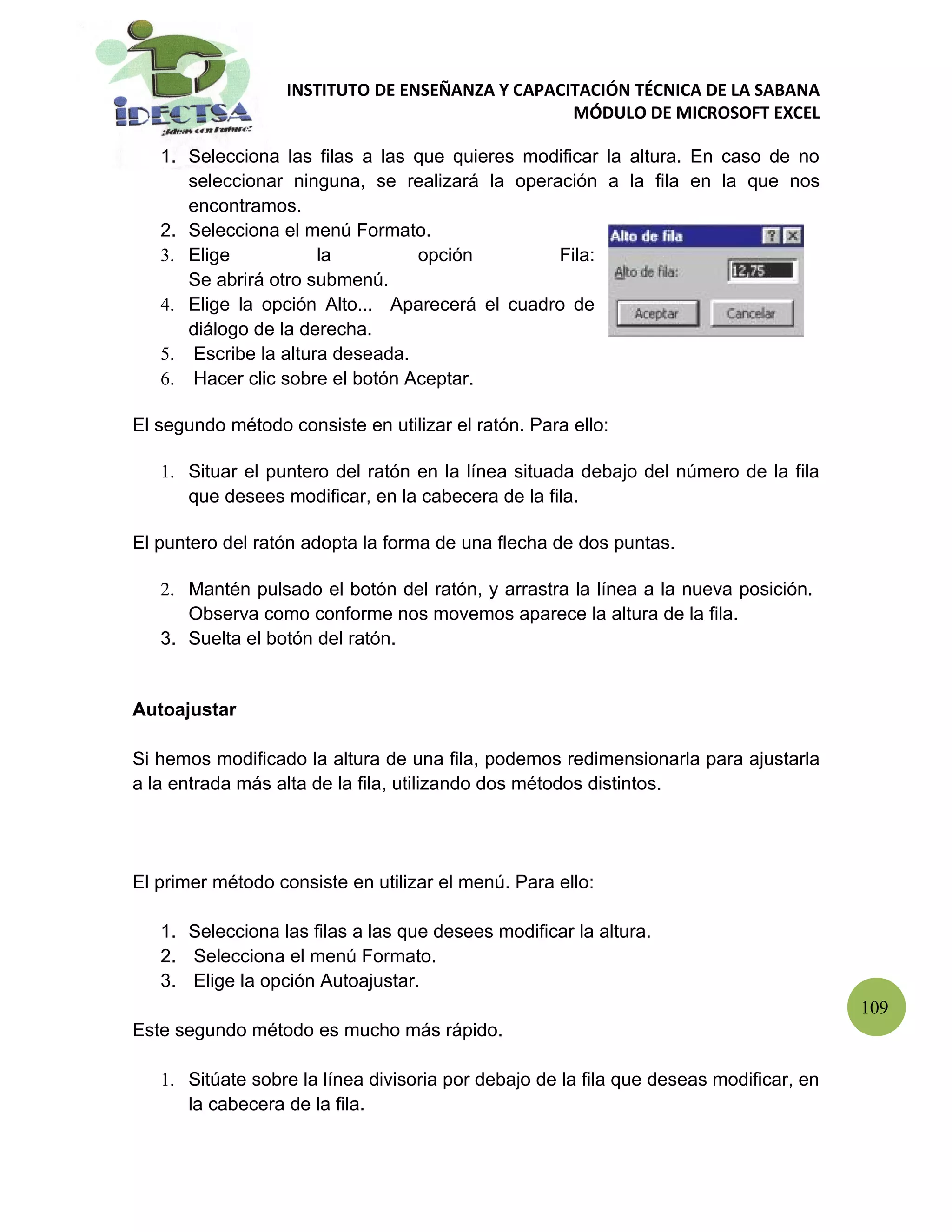 INSTITUTO DE ENSEÑANZA Y CAPACITACIÓN TÉCNICA DE LA SABANA
                                                  MÓDULO DE MICROSOFT EXCEL

   1. Selecciona las filas a las que quieres modificar la altura. En caso de no
      seleccionar ninguna, se realizará la operación a la fila en la que nos
      encontramos.
   2. Selecciona el menú Formato.
   3. Elige           la         opción         Fila:
      Se abrirá otro submenú.
   4. Elige la opción Alto... Aparecerá el cuadro de
      diálogo de la derecha.
   5. Escribe la altura deseada.
   6. Hacer clic sobre el botón Aceptar.

El segundo método consiste en utilizar el ratón. Para ello:

   1. Situar el puntero del ratón en la línea situada debajo del número de la fila
      que desees modificar, en la cabecera de la fila.

El puntero del ratón adopta la forma de una flecha de dos puntas.

   2. Mantén pulsado el botón del ratón, y arrastra la línea a la nueva posición.
      Observa como conforme nos movemos aparece la altura de la fila.
   3. Suelta el botón del ratón.


Autoajustar

Si hemos modificado la altura de una fila, podemos redimensionarla para ajustarla
a la entrada más alta de la fila, utilizando dos métodos distintos.




El primer método consiste en utilizar el menú. Para ello:

   1. Selecciona las filas a las que desees modificar la altura.
   2. Selecciona el menú Formato.
   3. Elige la opción Autoajustar.
                                                                                        109
Este segundo método es mucho más rápido.

   1. Sitúate sobre la línea divisoria por debajo de la fila que deseas modificar, en
      la cabecera de la fila.
 