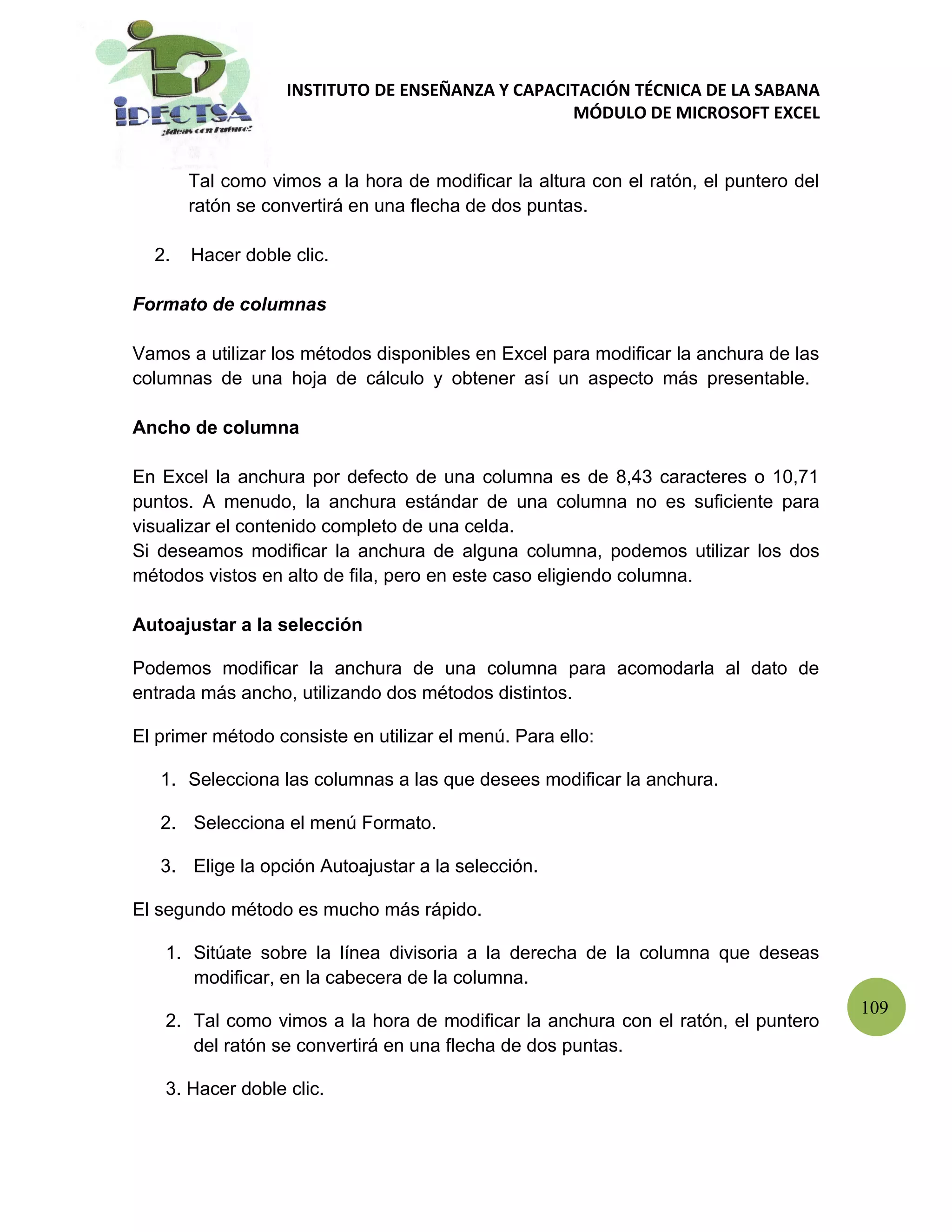 INSTITUTO DE ENSEÑANZA Y CAPACITACIÓN TÉCNICA DE LA SABANA
                                                  MÓDULO DE MICROSOFT EXCEL


       Tal como vimos a la hora de modificar la altura con el ratón, el puntero del
       ratón se convertirá en una flecha de dos puntas.

  2.   Hacer doble clic.

Formato de columnas

Vamos a utilizar los métodos disponibles en Excel para modificar la anchura de las
columnas de una hoja de cálculo y obtener así un aspecto más presentable.

Ancho de columna

En Excel la anchura por defecto de una columna es de 8,43 caracteres o 10,71
puntos. A menudo, la anchura estándar de una columna no es suficiente para
visualizar el contenido completo de una celda.
Si deseamos modificar la anchura de alguna columna, podemos utilizar los dos
métodos vistos en alto de fila, pero en este caso eligiendo columna.

Autoajustar a la selección

Podemos modificar la anchura de una columna para acomodarla al dato de
entrada más ancho, utilizando dos métodos distintos.

El primer método consiste en utilizar el menú. Para ello:

   1. Selecciona las columnas a las que desees modificar la anchura.

   2. Selecciona el menú Formato.

   3. Elige la opción Autoajustar a la selección.

El segundo método es mucho más rápido.

    1. Sitúate sobre la línea divisoria a la derecha de la columna que deseas
       modificar, en la cabecera de la columna.
                                                                                      109
    2. Tal como vimos a la hora de modificar la anchura con el ratón, el puntero
       del ratón se convertirá en una flecha de dos puntas.

    3. Hacer doble clic.
 