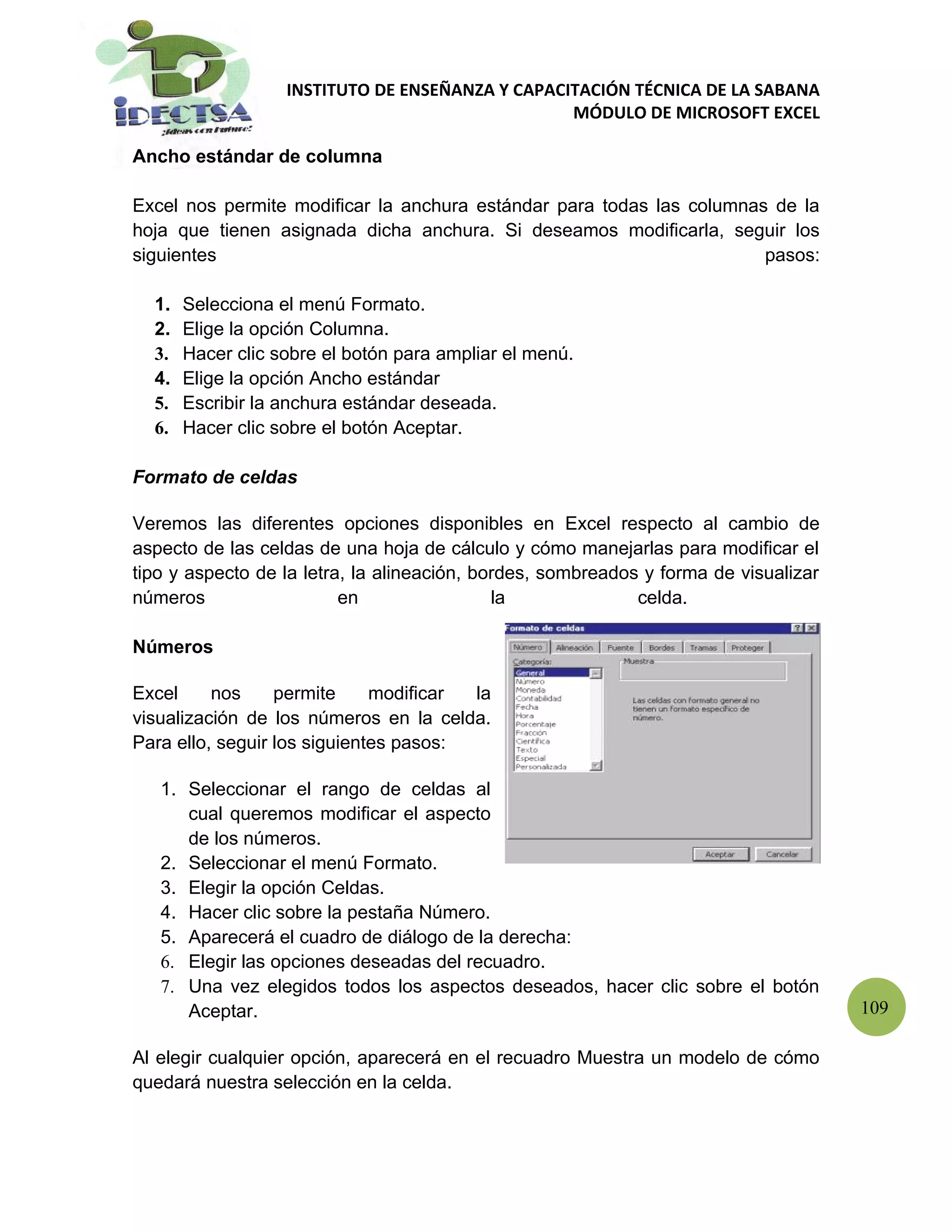 INSTITUTO DE ENSEÑANZA Y CAPACITACIÓN TÉCNICA DE LA SABANA
                                                  MÓDULO DE MICROSOFT EXCEL

Ancho estándar de columna

Excel nos permite modificar la anchura estándar para todas las columnas de la
hoja que tienen asignada dicha anchura. Si deseamos modificarla, seguir los
siguientes                                                             pasos:

  1.   Selecciona el menú Formato.
  2.   Elige la opción Columna.
  3.   Hacer clic sobre el botón para ampliar el menú.
  4.   Elige la opción Ancho estándar
  5.   Escribir la anchura estándar deseada.
  6.   Hacer clic sobre el botón Aceptar.

Formato de celdas

Veremos las diferentes opciones disponibles en Excel respecto al cambio de
aspecto de las celdas de una hoja de cálculo y cómo manejarlas para modificar el
tipo y aspecto de la letra, la alineación, bordes, sombreados y forma de visualizar
números                   en                 la              celda.

Números

Excel     nos     permite     modificar la
visualización de los números en la celda.
Para ello, seguir los siguientes pasos:

   1. Seleccionar el rango de celdas al
      cual queremos modificar el aspecto
      de los números.
   2. Seleccionar el menú Formato.
   3. Elegir la opción Celdas.
   4. Hacer clic sobre la pestaña Número.
   5. Aparecerá el cuadro de diálogo de la derecha:
   6. Elegir las opciones deseadas del recuadro.
   7. Una vez elegidos todos los aspectos deseados, hacer clic sobre el botón
      Aceptar.                                                                        109

Al elegir cualquier opción, aparecerá en el recuadro Muestra un modelo de cómo
quedará nuestra selección en la celda.
 