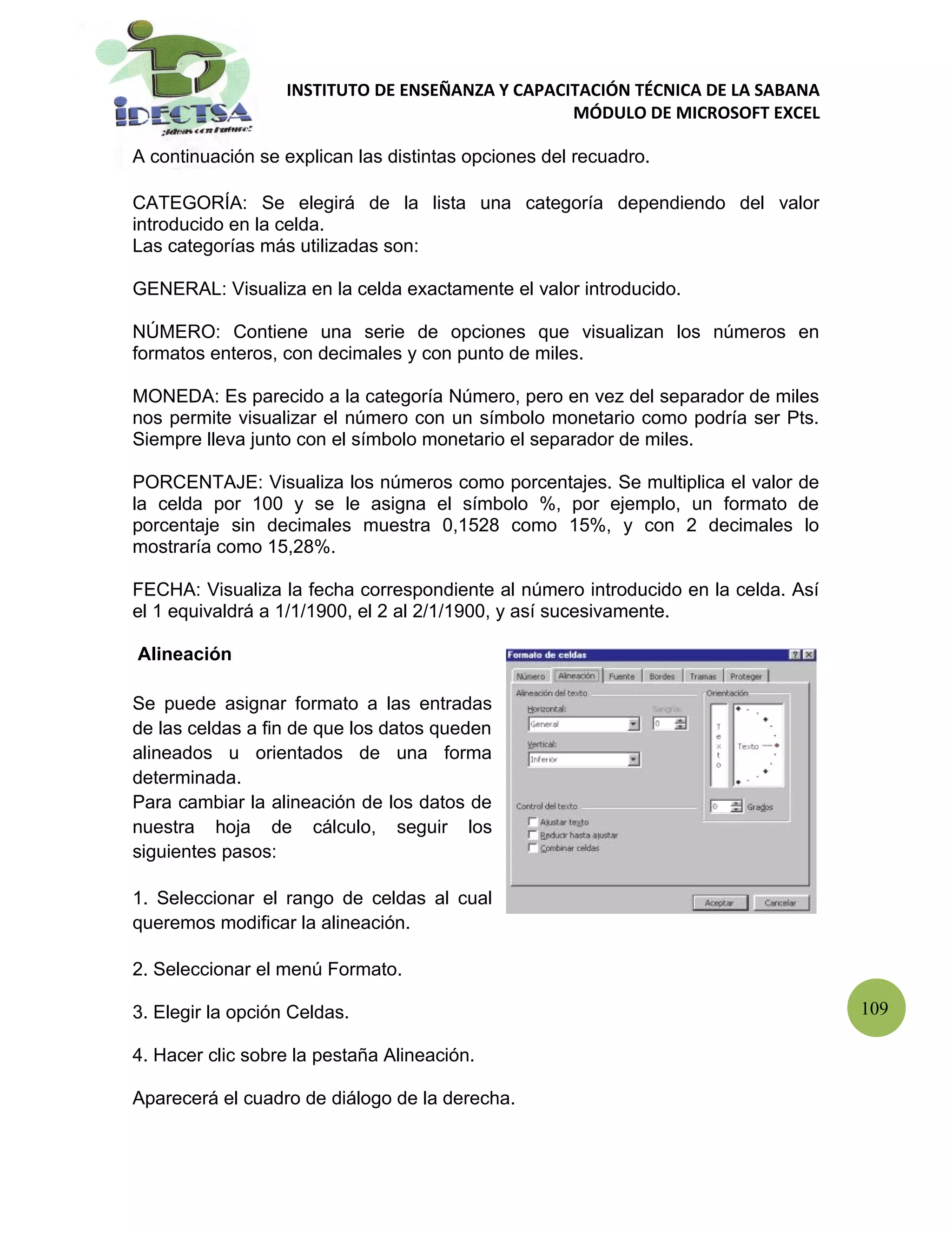 INSTITUTO DE ENSEÑANZA Y CAPACITACIÓN TÉCNICA DE LA SABANA
                                                  MÓDULO DE MICROSOFT EXCEL

A continuación se explican las distintas opciones del recuadro.

CATEGORÍA: Se elegirá de la lista una categoría dependiendo del valor
introducido en la celda.
Las categorías más utilizadas son:

GENERAL: Visualiza en la celda exactamente el valor introducido.

NÚMERO: Contiene una serie de opciones que visualizan los números en
formatos enteros, con decimales y con punto de miles.

MONEDA: Es parecido a la categoría Número, pero en vez del separador de miles
nos permite visualizar el número con un símbolo monetario como podría ser Pts.
Siempre lleva junto con el símbolo monetario el separador de miles.

PORCENTAJE: Visualiza los números como porcentajes. Se multiplica el valor de
la celda por 100 y se le asigna el símbolo %, por ejemplo, un formato de
porcentaje sin decimales muestra 0,1528 como 15%, y con 2 decimales lo
mostraría como 15,28%.

FECHA: Visualiza la fecha correspondiente al número introducido en la celda. Así
el 1 equivaldrá a 1/1/1900, el 2 al 2/1/1900, y así sucesivamente.

Alineación

Se puede asignar formato a las entradas
de las celdas a fin de que los datos queden
alineados u orientados de una forma
determinada.
Para cambiar la alineación de los datos de
nuestra hoja de cálculo, seguir los
siguientes pasos:

1. Seleccionar el rango de celdas al cual
queremos modificar la alineación.

2. Seleccionar el menú Formato.

3. Elegir la opción Celdas.                                                        109

4. Hacer clic sobre la pestaña Alineación.

Aparecerá el cuadro de diálogo de la derecha.
 