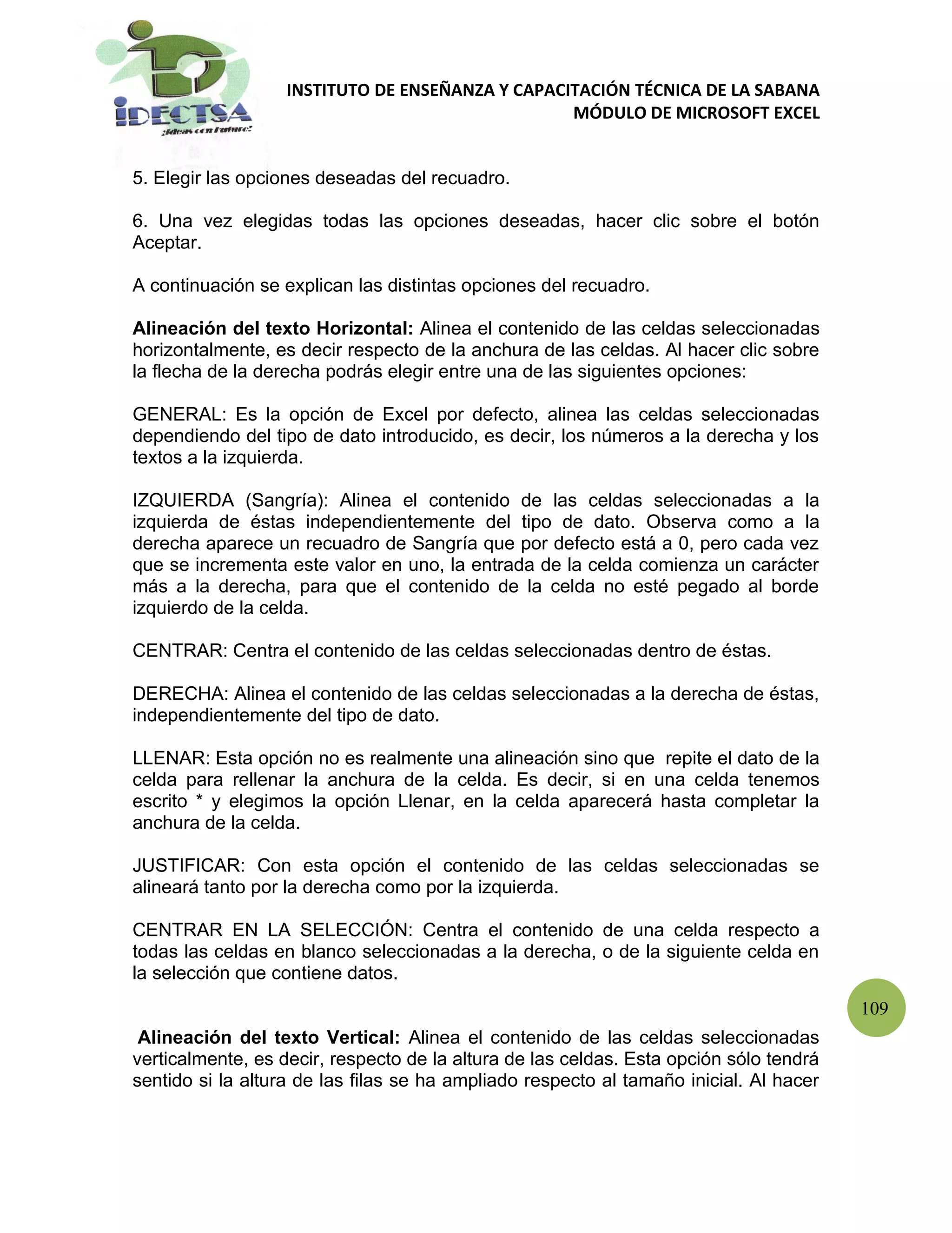 INSTITUTO DE ENSEÑANZA Y CAPACITACIÓN TÉCNICA DE LA SABANA
                                                  MÓDULO DE MICROSOFT EXCEL


5. Elegir las opciones deseadas del recuadro.

6. Una vez elegidas todas las opciones deseadas, hacer clic sobre el botón
Aceptar.

A continuación se explican las distintas opciones del recuadro.

Alineación del texto Horizontal: Alinea el contenido de las celdas seleccionadas
horizontalmente, es decir respecto de la anchura de las celdas. Al hacer clic sobre
la flecha de la derecha podrás elegir entre una de las siguientes opciones:

GENERAL: Es la opción de Excel por defecto, alinea las celdas seleccionadas
dependiendo del tipo de dato introducido, es decir, los números a la derecha y los
textos a la izquierda.

IZQUIERDA (Sangría): Alinea el contenido de las celdas seleccionadas a la
izquierda de éstas independientemente del tipo de dato. Observa como a la
derecha aparece un recuadro de Sangría que por defecto está a 0, pero cada vez
que se incrementa este valor en uno, la entrada de la celda comienza un carácter
más a la derecha, para que el contenido de la celda no esté pegado al borde
izquierdo de la celda.

CENTRAR: Centra el contenido de las celdas seleccionadas dentro de éstas.

DERECHA: Alinea el contenido de las celdas seleccionadas a la derecha de éstas,
independientemente del tipo de dato.

LLENAR: Esta opción no es realmente una alineación sino que repite el dato de la
celda para rellenar la anchura de la celda. Es decir, si en una celda tenemos
escrito * y elegimos la opción Llenar, en la celda aparecerá hasta completar la
anchura de la celda.

JUSTIFICAR: Con esta opción el contenido de las celdas seleccionadas se
alineará tanto por la derecha como por la izquierda.

CENTRAR EN LA SELECCIÓN: Centra el contenido de una celda respecto a
todas las celdas en blanco seleccionadas a la derecha, o de la siguiente celda en
la selección que contiene datos.
                                                                                        109
 Alineación del texto Vertical: Alinea el contenido de las celdas seleccionadas
verticalmente, es decir, respecto de la altura de las celdas. Esta opción sólo tendrá
sentido si la altura de las filas se ha ampliado respecto al tamaño inicial. Al hacer
 
