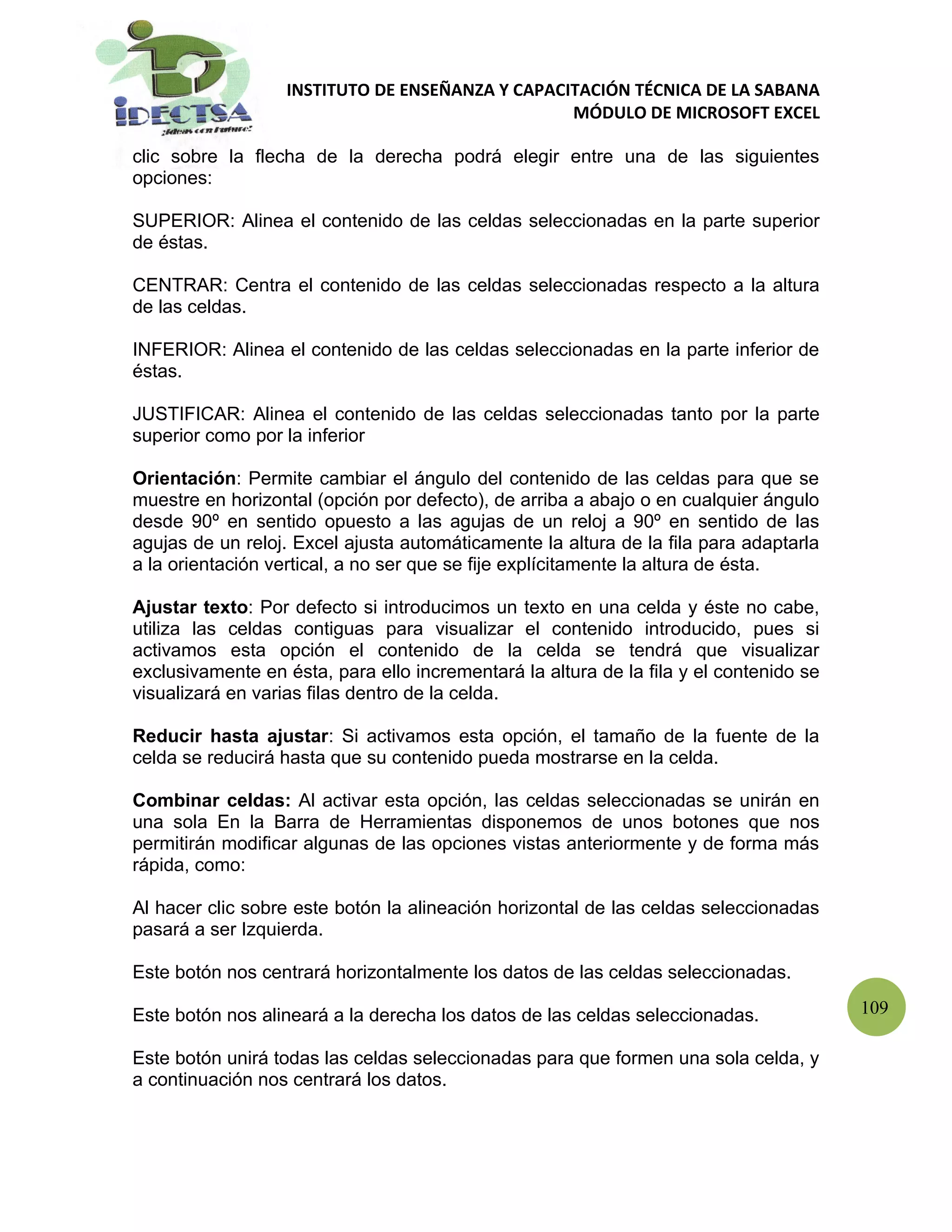 INSTITUTO DE ENSEÑANZA Y CAPACITACIÓN TÉCNICA DE LA SABANA
                                                  MÓDULO DE MICROSOFT EXCEL

clic sobre la flecha de la derecha podrá elegir entre una de las siguientes
opciones:

SUPERIOR: Alinea el contenido de las celdas seleccionadas en la parte superior
de éstas.

CENTRAR: Centra el contenido de las celdas seleccionadas respecto a la altura
de las celdas.

INFERIOR: Alinea el contenido de las celdas seleccionadas en la parte inferior de
éstas.

JUSTIFICAR: Alinea el contenido de las celdas seleccionadas tanto por la parte
superior como por la inferior

Orientación: Permite cambiar el ángulo del contenido de las celdas para que se
muestre en horizontal (opción por defecto), de arriba a abajo o en cualquier ángulo
desde 90º en sentido opuesto a las agujas de un reloj a 90º en sentido de las
agujas de un reloj. Excel ajusta automáticamente la altura de la fila para adaptarla
a la orientación vertical, a no ser que se fije explícitamente la altura de ésta.

Ajustar texto: Por defecto si introducimos un texto en una celda y éste no cabe,
utiliza las celdas contiguas para visualizar el contenido introducido, pues si
activamos esta opción el contenido de la celda se tendrá que visualizar
exclusivamente en ésta, para ello incrementará la altura de la fila y el contenido se
visualizará en varias filas dentro de la celda.

Reducir hasta ajustar: Si activamos esta opción, el tamaño de la fuente de la
celda se reducirá hasta que su contenido pueda mostrarse en la celda.

Combinar celdas: Al activar esta opción, las celdas seleccionadas se unirán en
una sola En la Barra de Herramientas disponemos de unos botones que nos
permitirán modificar algunas de las opciones vistas anteriormente y de forma más
rápida, como:

Al hacer clic sobre este botón la alineación horizontal de las celdas seleccionadas
pasará a ser Izquierda.

Este botón nos centrará horizontalmente los datos de las celdas seleccionadas.

Este botón nos alineará a la derecha los datos de las celdas seleccionadas.             109

Este botón unirá todas las celdas seleccionadas para que formen una sola celda, y
a continuación nos centrará los datos.
 