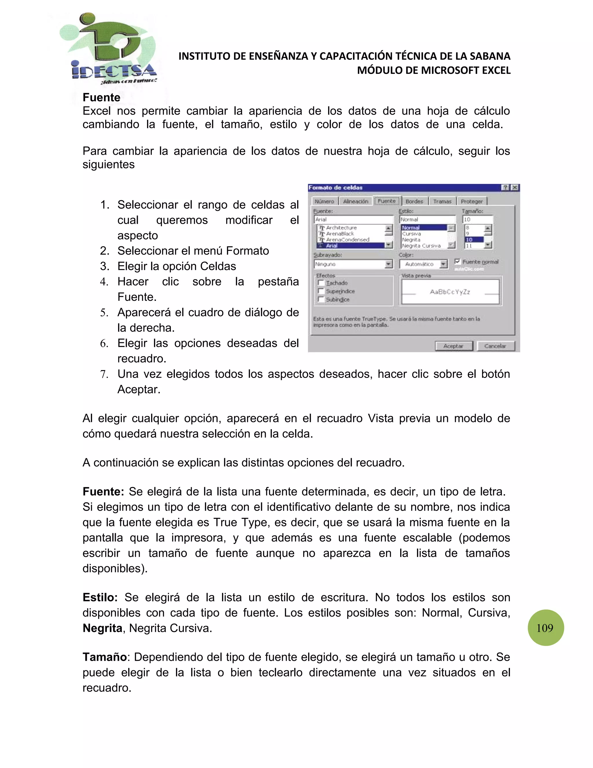 INSTITUTO DE ENSEÑANZA Y CAPACITACIÓN TÉCNICA DE LA SABANA
                                                 MÓDULO DE MICROSOFT EXCEL

Fuente
Excel nos permite cambiar la apariencia de los datos de una hoja de cálculo
cambiando la fuente, el tamaño, estilo y color de los datos de una celda.

Para cambiar la apariencia de los datos de nuestra hoja de cálculo, seguir los
siguientes


   1. Seleccionar el rango de celdas al
      cual     queremos    modificar  el
      aspecto
   2. Seleccionar el menú Formato
   3. Elegir la opción Celdas
   4. Hacer clic sobre la pestaña
      Fuente.
   5. Aparecerá el cuadro de diálogo de
      la derecha.
   6. Elegir las opciones deseadas del
      recuadro.
   7. Una vez elegidos todos los aspectos deseados, hacer clic sobre el botón
      Aceptar.

Al elegir cualquier opción, aparecerá en el recuadro Vista previa un modelo de
cómo quedará nuestra selección en la celda.

A continuación se explican las distintas opciones del recuadro.

Fuente: Se elegirá de la lista una fuente determinada, es decir, un tipo de letra.
Si elegimos un tipo de letra con el identificativo delante de su nombre, nos indica
que la fuente elegida es True Type, es decir, que se usará la misma fuente en la
pantalla que la impresora, y que además es una fuente escalable (podemos
escribir un tamaño de fuente aunque no aparezca en la lista de tamaños
disponibles).

Estilo: Se elegirá de la lista un estilo de escritura. No todos los estilos son
disponibles con cada tipo de fuente. Los estilos posibles son: Normal, Cursiva,
Negrita, Negrita Cursiva.                                                             109

Tamaño: Dependiendo del tipo de fuente elegido, se elegirá un tamaño u otro. Se
puede elegir de la lista o bien teclearlo directamente una vez situados en el
recuadro.
 