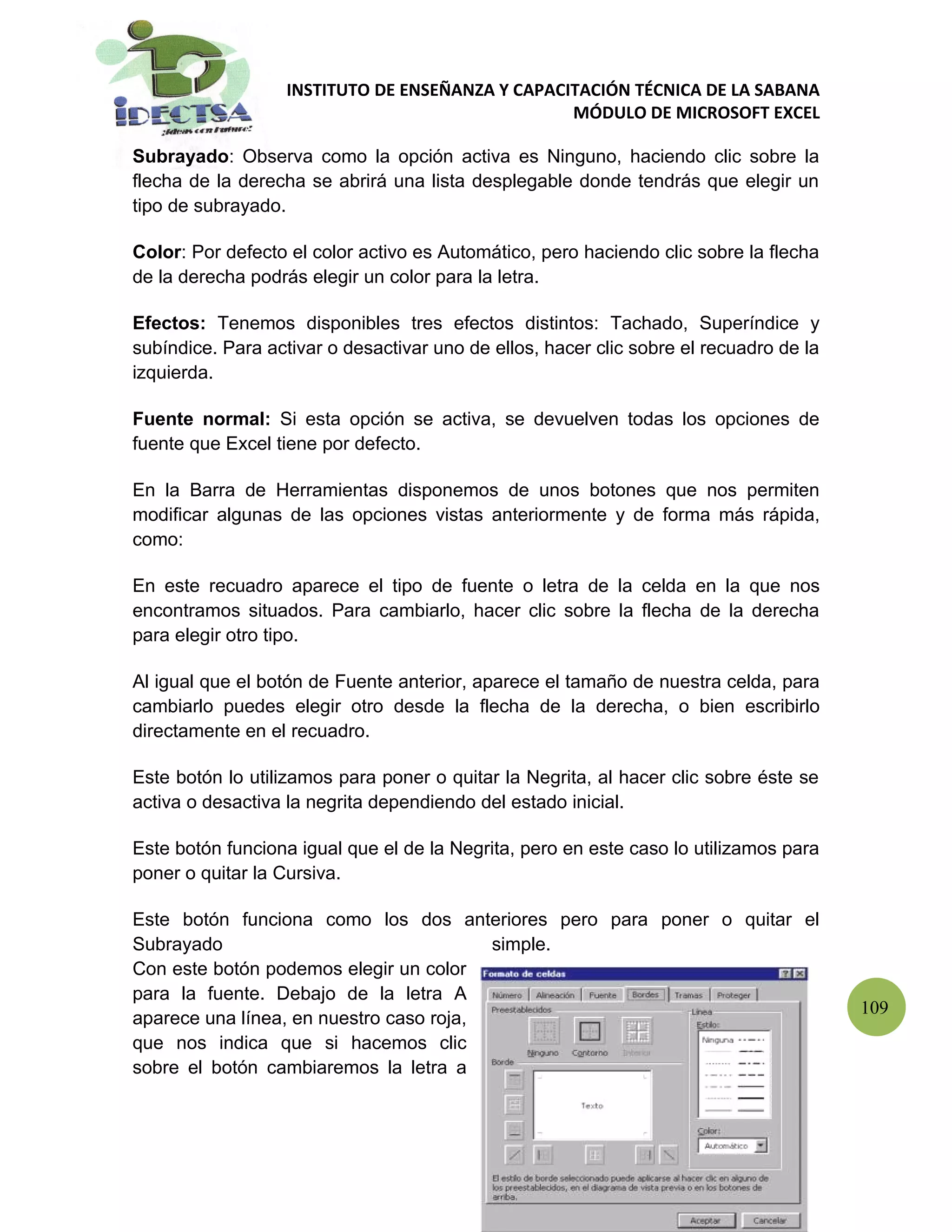 INSTITUTO DE ENSEÑANZA Y CAPACITACIÓN TÉCNICA DE LA SABANA
                                                  MÓDULO DE MICROSOFT EXCEL

Subrayado: Observa como la opción activa es Ninguno, haciendo clic sobre la
flecha de la derecha se abrirá una lista desplegable donde tendrás que elegir un
tipo de subrayado.

Color: Por defecto el color activo es Automático, pero haciendo clic sobre la flecha
de la derecha podrás elegir un color para la letra.

Efectos: Tenemos disponibles tres efectos distintos: Tachado, Superíndice y
subíndice. Para activar o desactivar uno de ellos, hacer clic sobre el recuadro de la
izquierda.

Fuente normal: Si esta opción se activa, se devuelven todas los opciones de
fuente que Excel tiene por defecto.

En la Barra de Herramientas disponemos de unos botones que nos permiten
modificar algunas de las opciones vistas anteriormente y de forma más rápida,
como:

En este recuadro aparece el tipo de fuente o letra de la celda en la que nos
encontramos situados. Para cambiarlo, hacer clic sobre la flecha de la derecha
para elegir otro tipo.

Al igual que el botón de Fuente anterior, aparece el tamaño de nuestra celda, para
cambiarlo puedes elegir otro desde la flecha de la derecha, o bien escribirlo
directamente en el recuadro.

Este botón lo utilizamos para poner o quitar la Negrita, al hacer clic sobre éste se
activa o desactiva la negrita dependiendo del estado inicial.

Este botón funciona igual que el de la Negrita, pero en este caso lo utilizamos para
poner o quitar la Cursiva.

Este botón funciona como los dos anteriores pero para poner o quitar el
Subrayado                                simple.
Con este botón podemos elegir un color
para la fuente. Debajo de la letra A
                                                                                        109
aparece una línea, en nuestro caso roja,
que nos indica que si hacemos clic
sobre el botón cambiaremos la letra a
 