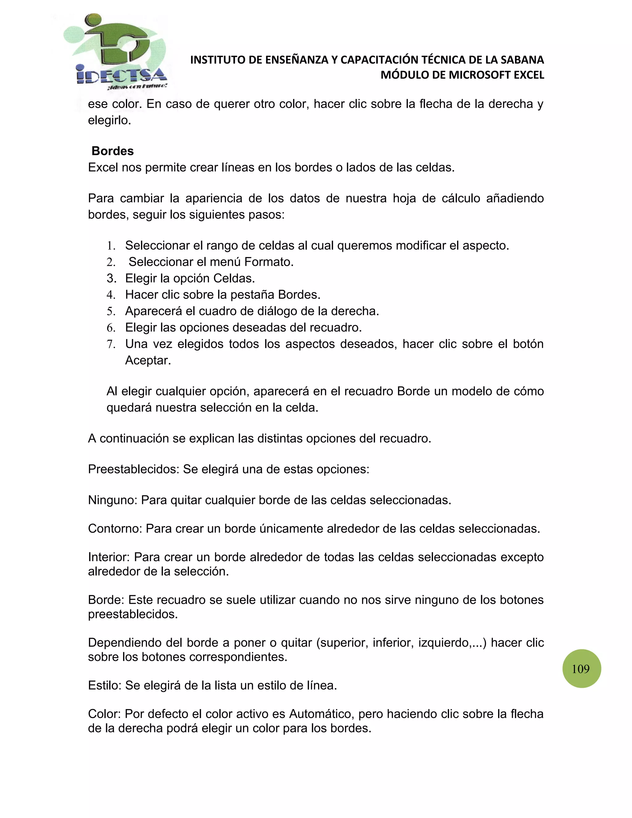 INSTITUTO DE ENSEÑANZA Y CAPACITACIÓN TÉCNICA DE LA SABANA
                                                   MÓDULO DE MICROSOFT EXCEL

ese color. En caso de querer otro color, hacer clic sobre la flecha de la derecha y
elegirlo.

Bordes
Excel nos permite crear líneas en los bordes o lados de las celdas.

Para cambiar la apariencia de los datos de nuestra hoja de cálculo añadiendo
bordes, seguir los siguientes pasos:

   1.   Seleccionar el rango de celdas al cual queremos modificar el aspecto.
   2.   Seleccionar el menú Formato.
   3.   Elegir la opción Celdas.
   4.   Hacer clic sobre la pestaña Bordes.
   5.   Aparecerá el cuadro de diálogo de la derecha.
   6.   Elegir las opciones deseadas del recuadro.
   7.   Una vez elegidos todos los aspectos deseados, hacer clic sobre el botón
        Aceptar.

   Al elegir cualquier opción, aparecerá en el recuadro Borde un modelo de cómo
   quedará nuestra selección en la celda.

A continuación se explican las distintas opciones del recuadro.

Preestablecidos: Se elegirá una de estas opciones:

Ninguno: Para quitar cualquier borde de las celdas seleccionadas.

Contorno: Para crear un borde únicamente alrededor de las celdas seleccionadas.

Interior: Para crear un borde alrededor de todas las celdas seleccionadas excepto
alrededor de la selección.

Borde: Este recuadro se suele utilizar cuando no nos sirve ninguno de los botones
preestablecidos.

Dependiendo del borde a poner o quitar (superior, inferior, izquierdo,...) hacer clic
sobre los botones correspondientes.
                                                                                        109
Estilo: Se elegirá de la lista un estilo de línea.

Color: Por defecto el color activo es Automático, pero haciendo clic sobre la flecha
de la derecha podrá elegir un color para los bordes.
 