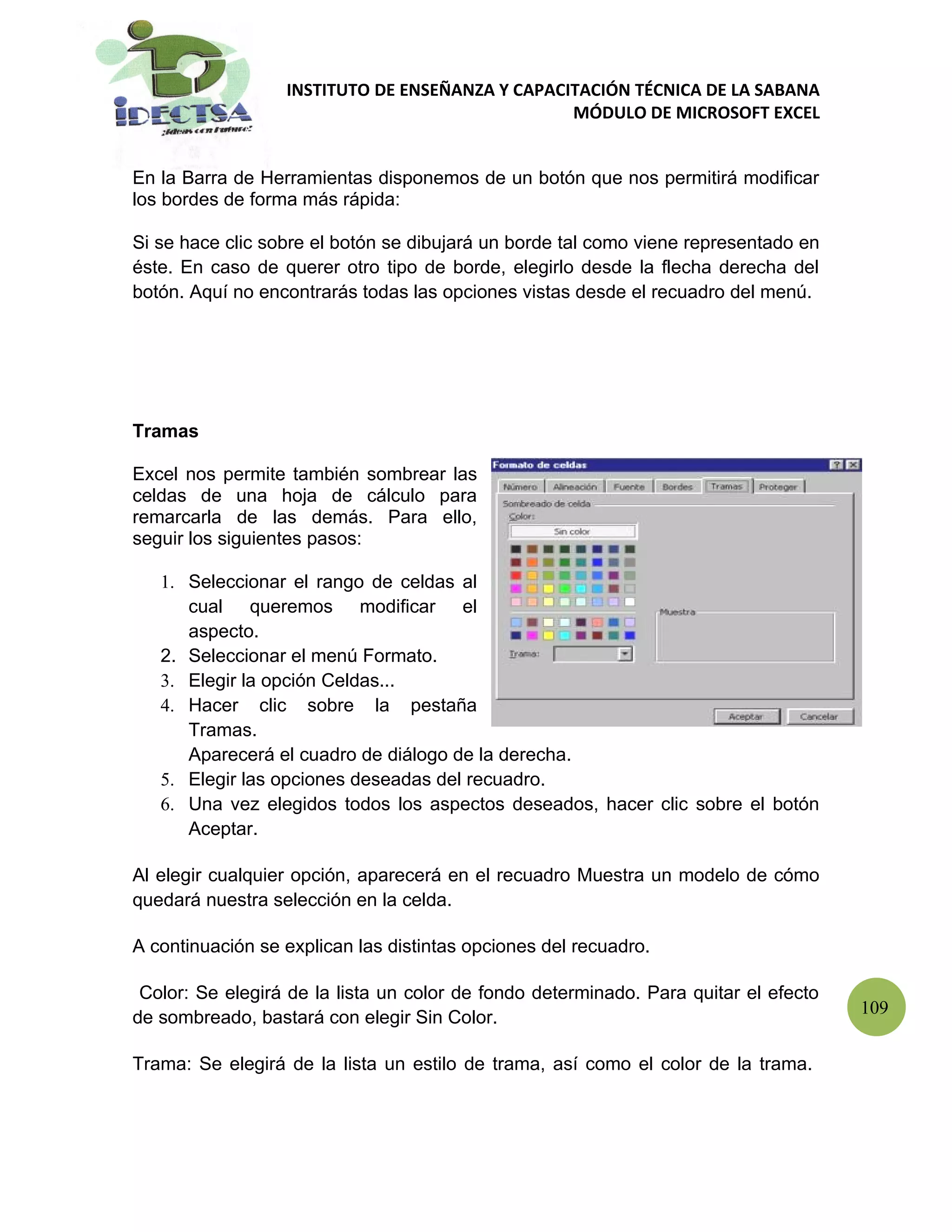 INSTITUTO DE ENSEÑANZA Y CAPACITACIÓN TÉCNICA DE LA SABANA
                                                 MÓDULO DE MICROSOFT EXCEL


En la Barra de Herramientas disponemos de un botón que nos permitirá modificar
los bordes de forma más rápida:

Si se hace clic sobre el botón se dibujará un borde tal como viene representado en
éste. En caso de querer otro tipo de borde, elegirlo desde la flecha derecha del
botón. Aquí no encontrarás todas las opciones vistas desde el recuadro del menú.




Tramas

Excel nos permite también sombrear las
celdas de una hoja de cálculo para
remarcarla de las demás. Para ello,
seguir los siguientes pasos:

   1. Seleccionar el rango de celdas al
      cual queremos modificar el
      aspecto.
   2. Seleccionar el menú Formato.
   3. Elegir la opción Celdas...
   4. Hacer clic sobre la pestaña
      Tramas.
      Aparecerá el cuadro de diálogo de la derecha.
   5. Elegir las opciones deseadas del recuadro.
   6. Una vez elegidos todos los aspectos deseados, hacer clic sobre el botón
      Aceptar.

Al elegir cualquier opción, aparecerá en el recuadro Muestra un modelo de cómo
quedará nuestra selección en la celda.

A continuación se explican las distintas opciones del recuadro.

 Color: Se elegirá de la lista un color de fondo determinado. Para quitar el efecto
                                                                                      109
de sombreado, bastará con elegir Sin Color.

Trama: Se elegirá de la lista un estilo de trama, así como el color de la trama.
 