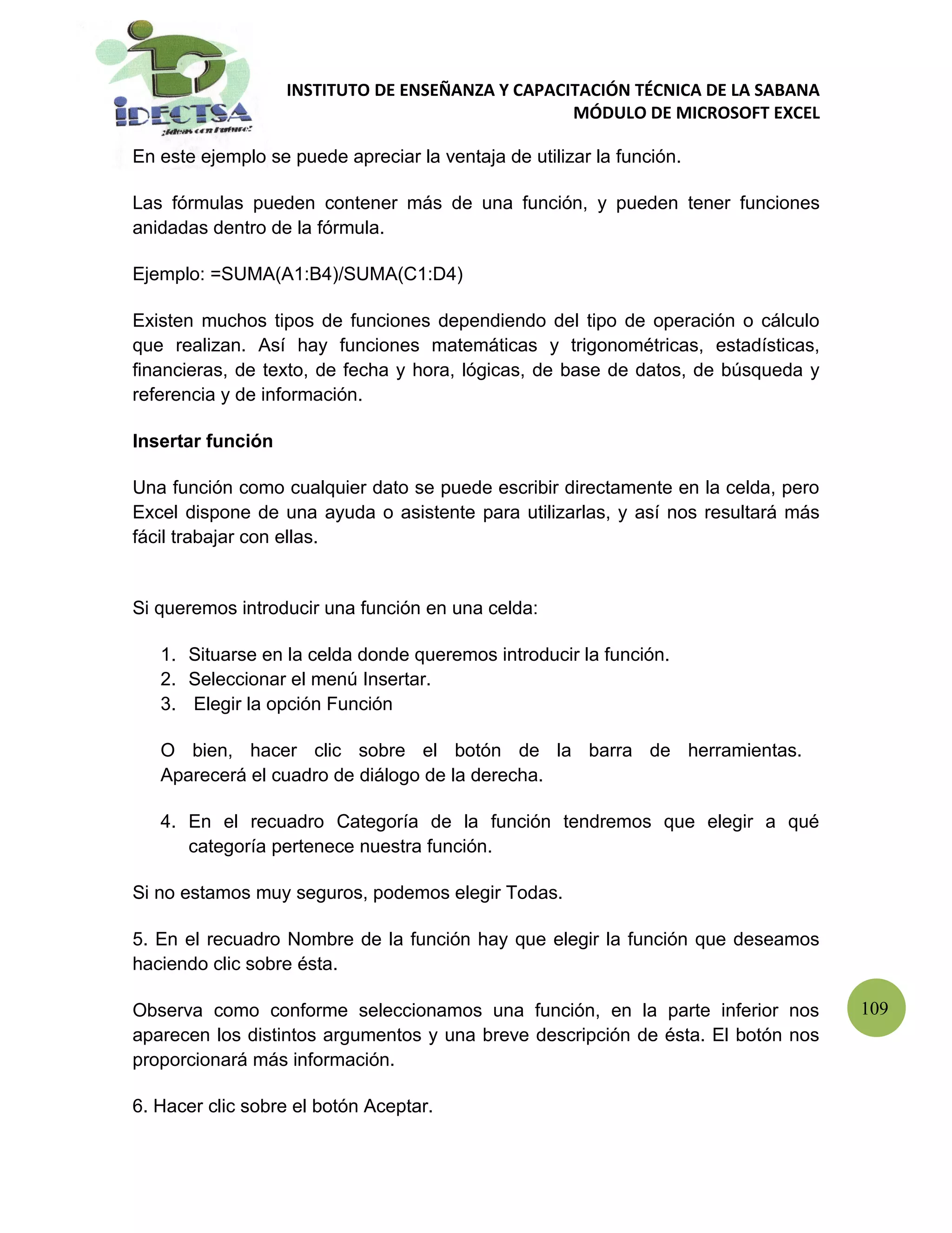 INSTITUTO DE ENSEÑANZA Y CAPACITACIÓN TÉCNICA DE LA SABANA
                                                  MÓDULO DE MICROSOFT EXCEL

En este ejemplo se puede apreciar la ventaja de utilizar la función.

Las fórmulas pueden contener más de una función, y pueden tener funciones
anidadas dentro de la fórmula.

Ejemplo: =SUMA(A1:B4)/SUMA(C1:D4)

Existen muchos tipos de funciones dependiendo del tipo de operación o cálculo
que realizan. Así hay funciones matemáticas y trigonométricas, estadísticas,
financieras, de texto, de fecha y hora, lógicas, de base de datos, de búsqueda y
referencia y de información.

Insertar función

Una función como cualquier dato se puede escribir directamente en la celda, pero
Excel dispone de una ayuda o asistente para utilizarlas, y así nos resultará más
fácil trabajar con ellas.


Si queremos introducir una función en una celda:

   1. Situarse en la celda donde queremos introducir la función.
   2. Seleccionar el menú Insertar.
   3. Elegir la opción Función

   O bien, hacer clic sobre el botón de la barra de herramientas.
   Aparecerá el cuadro de diálogo de la derecha.

   4. En el recuadro Categoría de la función tendremos que elegir a qué
      categoría pertenece nuestra función.

Si no estamos muy seguros, podemos elegir Todas.

5. En el recuadro Nombre de la función hay que elegir la función que deseamos
haciendo clic sobre ésta.

Observa como conforme seleccionamos una función, en la parte inferior nos          109
aparecen los distintos argumentos y una breve descripción de ésta. El botón nos
proporcionará más información.

6. Hacer clic sobre el botón Aceptar.
 