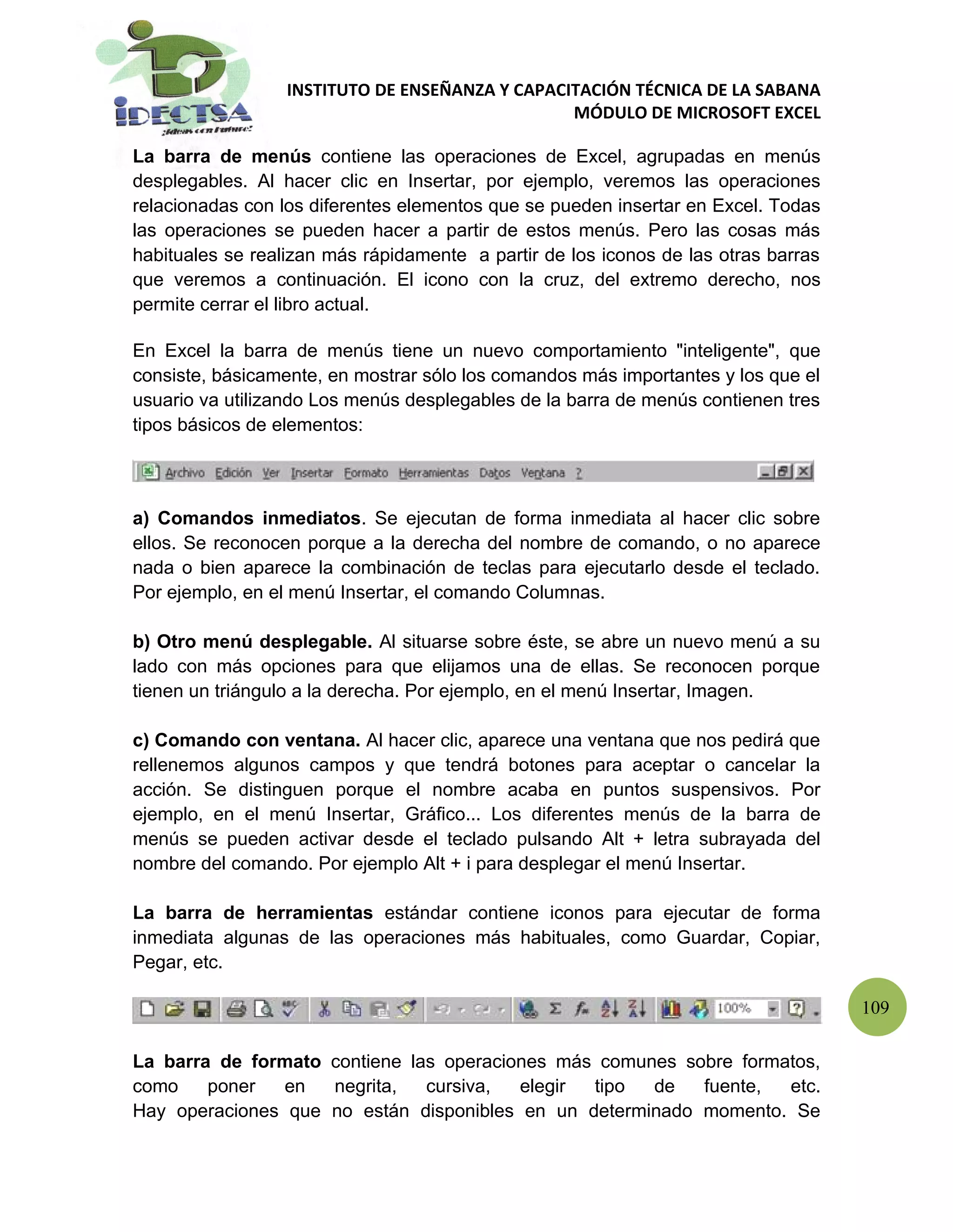 INSTITUTO DE ENSEÑANZA Y CAPACITACIÓN TÉCNICA DE LA SABANA
                                                 MÓDULO DE MICROSOFT EXCEL

La barra de menús contiene las operaciones de Excel, agrupadas en menús
desplegables. Al hacer clic en Insertar, por ejemplo, veremos las operaciones
relacionadas con los diferentes elementos que se pueden insertar en Excel. Todas
las operaciones se pueden hacer a partir de estos menús. Pero las cosas más
habituales se realizan más rápidamente a partir de los iconos de las otras barras
que veremos a continuación. El icono con la cruz, del extremo derecho, nos
permite cerrar el libro actual.

En Excel la barra de menús tiene un nuevo comportamiento "inteligente", que
consiste, básicamente, en mostrar sólo los comandos más importantes y los que el
usuario va utilizando Los menús desplegables de la barra de menús contienen tres
tipos básicos de elementos:




a) Comandos inmediatos. Se ejecutan de forma inmediata al hacer clic sobre
ellos. Se reconocen porque a la derecha del nombre de comando, o no aparece
nada o bien aparece la combinación de teclas para ejecutarlo desde el teclado.
Por ejemplo, en el menú Insertar, el comando Columnas.

b) Otro menú desplegable. Al situarse sobre éste, se abre un nuevo menú a su
lado con más opciones para que elijamos una de ellas. Se reconocen porque
tienen un triángulo a la derecha. Por ejemplo, en el menú Insertar, Imagen.

c) Comando con ventana. Al hacer clic, aparece una ventana que nos pedirá que
rellenemos algunos campos y que tendrá botones para aceptar o cancelar la
acción. Se distinguen porque el nombre acaba en puntos suspensivos. Por
ejemplo, en el menú Insertar, Gráfico... Los diferentes menús de la barra de
menús se pueden activar desde el teclado pulsando Alt + letra subrayada del
nombre del comando. Por ejemplo Alt + i para desplegar el menú Insertar.

La barra de herramientas estándar contiene iconos para ejecutar de forma
inmediata algunas de las operaciones más habituales, como Guardar, Copiar,
Pegar, etc.

                                                                                    109

La barra de formato contiene las operaciones más comunes sobre formatos,
como    poner   en  negrita,   cursiva,  elegir tipo  de   fuente,  etc.
Hay operaciones que no están disponibles en un determinado momento. Se
 