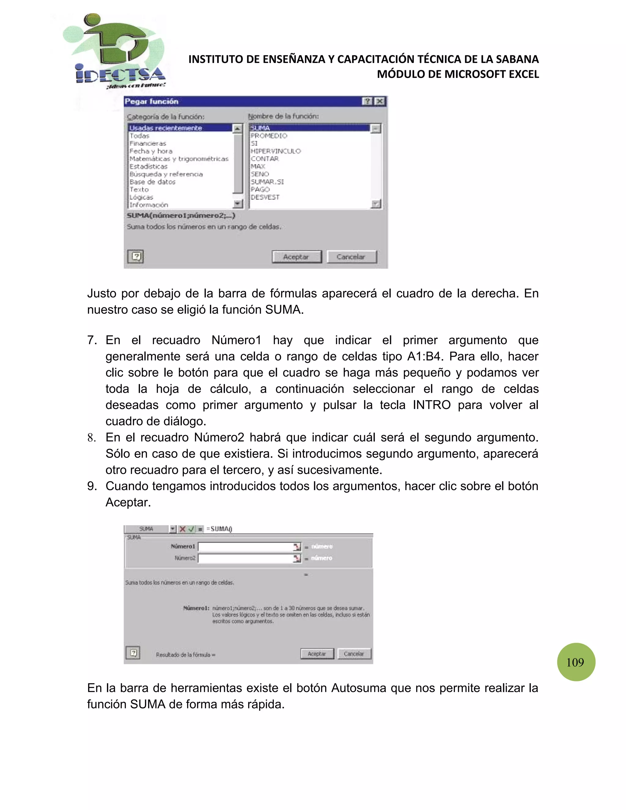 INSTITUTO DE ENSEÑANZA Y CAPACITACIÓN TÉCNICA DE LA SABANA
                                                MÓDULO DE MICROSOFT EXCEL




Justo por debajo de la barra de fórmulas aparecerá el cuadro de la derecha. En
nuestro caso se eligió la función SUMA.

7. En el recuadro Número1 hay que indicar el primer argumento que
   generalmente será una celda o rango de celdas tipo A1:B4. Para ello, hacer
   clic sobre le botón para que el cuadro se haga más pequeño y podamos ver
   toda la hoja de cálculo, a continuación seleccionar el rango de celdas
   deseadas como primer argumento y pulsar la tecla INTRO para volver al
   cuadro de diálogo.
8. En el recuadro Número2 habrá que indicar cuál será el segundo argumento.
   Sólo en caso de que existiera. Si introducimos segundo argumento, aparecerá
   otro recuadro para el tercero, y así sucesivamente.
9. Cuando tengamos introducidos todos los argumentos, hacer clic sobre el botón
   Aceptar.




                                                                                   109

En la barra de herramientas existe el botón Autosuma que nos permite realizar la
función SUMA de forma más rápida.
 