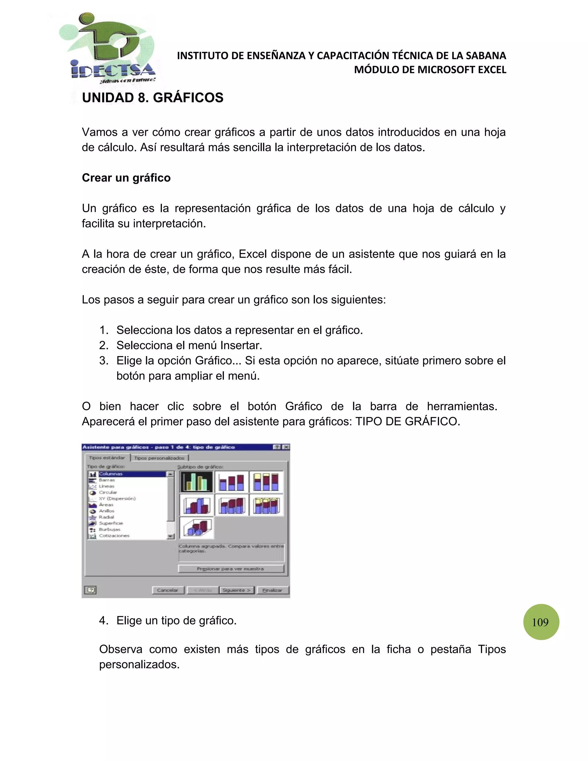 INSTITUTO DE ENSEÑANZA Y CAPACITACIÓN TÉCNICA DE LA SABANA
                                                  MÓDULO DE MICROSOFT EXCEL

UNIDAD 8. GRÁFICOS

Vamos a ver cómo crear gráficos a partir de unos datos introducidos en una hoja
de cálculo. Así resultará más sencilla la interpretación de los datos.

Crear un gráfico

Un gráfico es la representación gráfica de los datos de una hoja de cálculo y
facilita su interpretación.

A la hora de crear un gráfico, Excel dispone de un asistente que nos guiará en la
creación de éste, de forma que nos resulte más fácil.

Los pasos a seguir para crear un gráfico son los siguientes:

   1. Selecciona los datos a representar en el gráfico.
   2. Selecciona el menú Insertar.
   3. Elige la opción Gráfico... Si esta opción no aparece, sitúate primero sobre el
      botón para ampliar el menú.

O bien hacer clic sobre el botón Gráfico de la barra de herramientas.
Aparecerá el primer paso del asistente para gráficos: TIPO DE GRÁFICO.




   4. Elige un tipo de gráfico.                                                        109

   Observa como existen más tipos de gráficos en la ficha o pestaña Tipos
   personalizados.
 