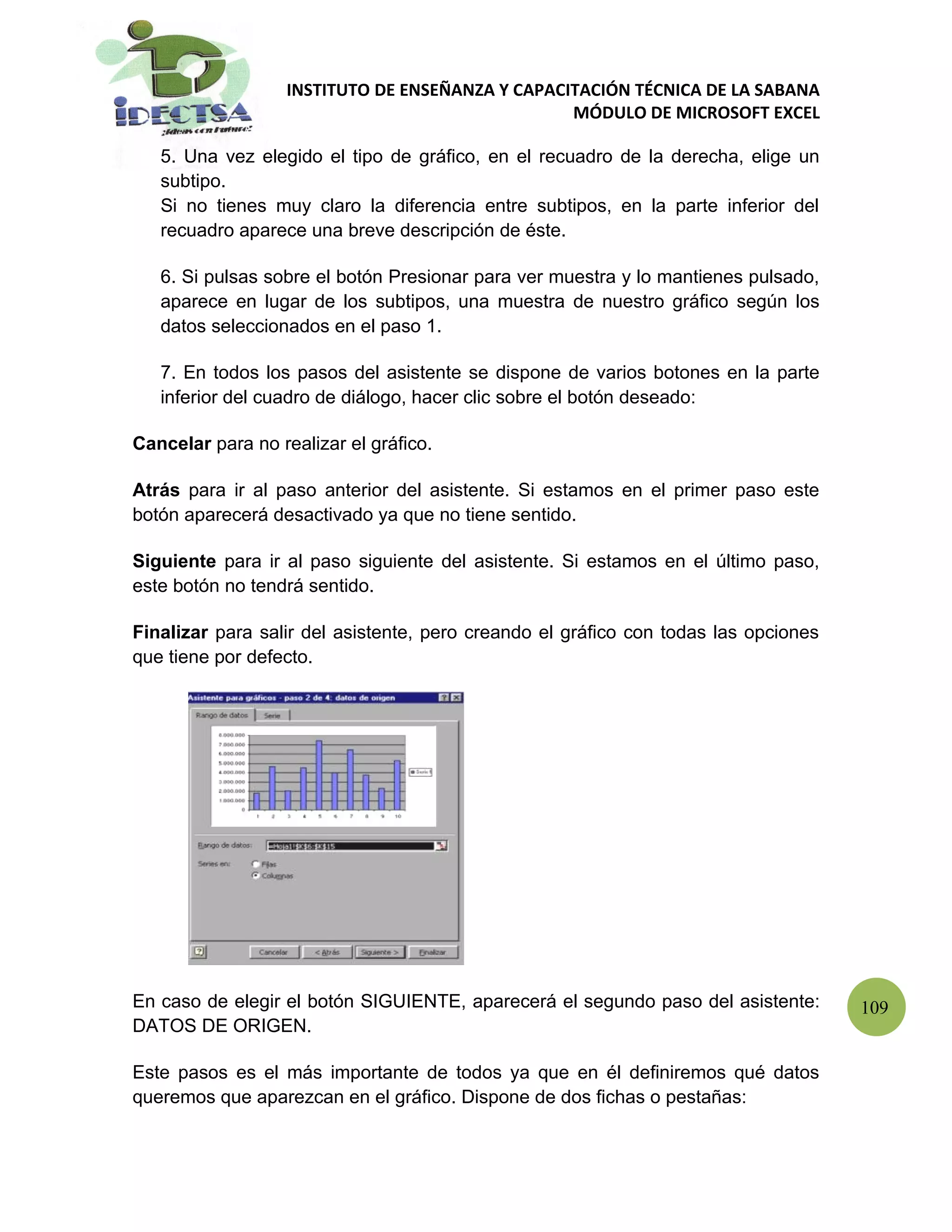INSTITUTO DE ENSEÑANZA Y CAPACITACIÓN TÉCNICA DE LA SABANA
                                                  MÓDULO DE MICROSOFT EXCEL

   5. Una vez elegido el tipo de gráfico, en el recuadro de la derecha, elige un
   subtipo.
   Si no tienes muy claro la diferencia entre subtipos, en la parte inferior del
   recuadro aparece una breve descripción de éste.

   6. Si pulsas sobre el botón Presionar para ver muestra y lo mantienes pulsado,
   aparece en lugar de los subtipos, una muestra de nuestro gráfico según los
   datos seleccionados en el paso 1.

   7. En todos los pasos del asistente se dispone de varios botones en la parte
   inferior del cuadro de diálogo, hacer clic sobre el botón deseado:

Cancelar para no realizar el gráfico.

Atrás para ir al paso anterior del asistente. Si estamos en el primer paso este
botón aparecerá desactivado ya que no tiene sentido.

Siguiente para ir al paso siguiente del asistente. Si estamos en el último paso,
este botón no tendrá sentido.

Finalizar para salir del asistente, pero creando el gráfico con todas las opciones
que tiene por defecto.




En caso de elegir el botón SIGUIENTE, aparecerá el segundo paso del asistente:       109
DATOS DE ORIGEN.

Este pasos es el más importante de todos ya que en él definiremos qué datos
queremos que aparezcan en el gráfico. Dispone de dos fichas o pestañas:
 