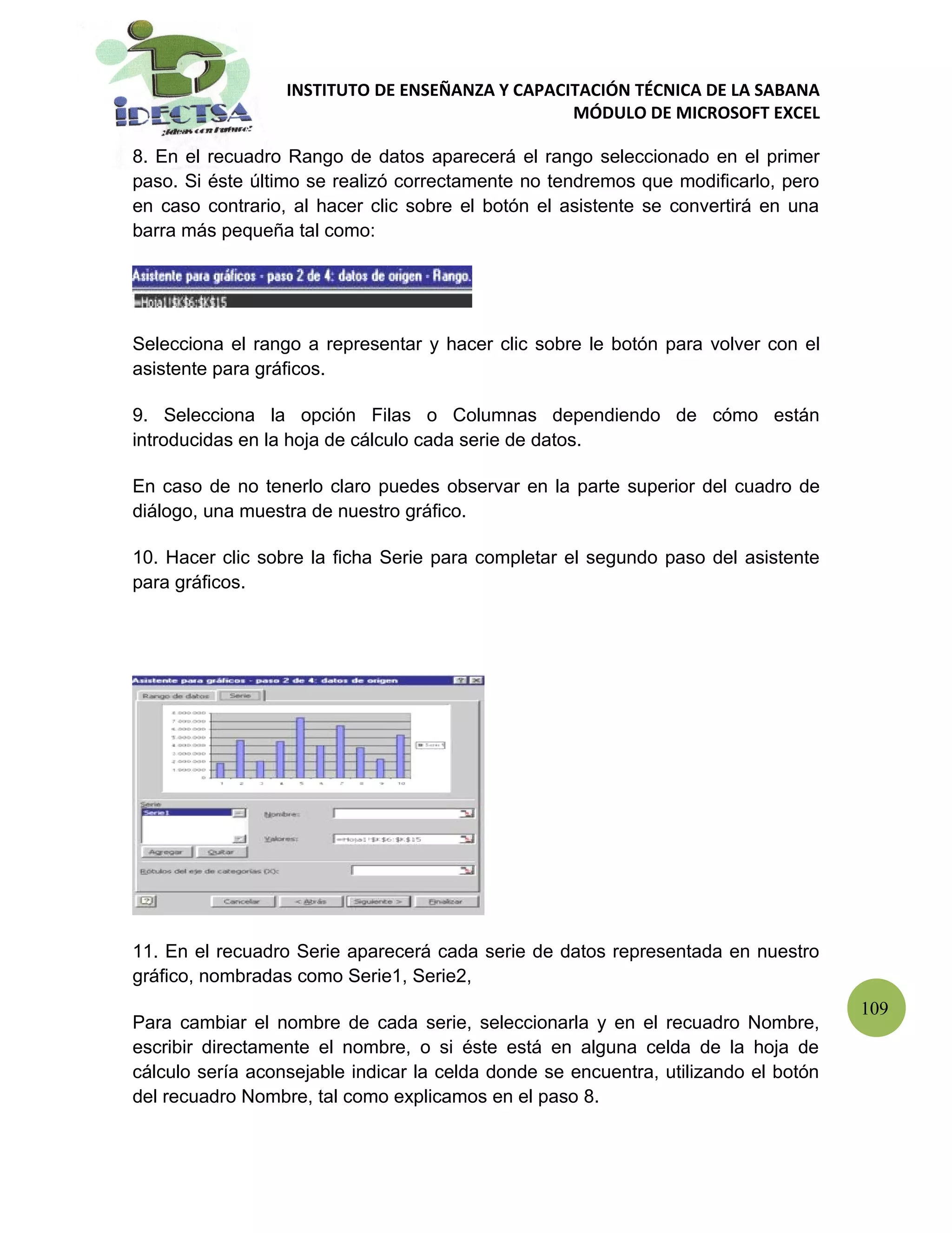 INSTITUTO DE ENSEÑANZA Y CAPACITACIÓN TÉCNICA DE LA SABANA
                                                 MÓDULO DE MICROSOFT EXCEL

8. En el recuadro Rango de datos aparecerá el rango seleccionado en el primer
paso. Si éste último se realizó correctamente no tendremos que modificarlo, pero
en caso contrario, al hacer clic sobre el botón el asistente se convertirá en una
barra más pequeña tal como:




Selecciona el rango a representar y hacer clic sobre le botón para volver con el
asistente para gráficos.

9. Selecciona la opción Filas o Columnas dependiendo de cómo están
introducidas en la hoja de cálculo cada serie de datos.

En caso de no tenerlo claro puedes observar en la parte superior del cuadro de
diálogo, una muestra de nuestro gráfico.

10. Hacer clic sobre la ficha Serie para completar el segundo paso del asistente
para gráficos.




11. En el recuadro Serie aparecerá cada serie de datos representada en nuestro
gráfico, nombradas como Serie1, Serie2,
                                                                                     109
Para cambiar el nombre de cada serie, seleccionarla y en el recuadro Nombre,
escribir directamente el nombre, o si éste está en alguna celda de la hoja de
cálculo sería aconsejable indicar la celda donde se encuentra, utilizando el botón
del recuadro Nombre, tal como explicamos en el paso 8.
 