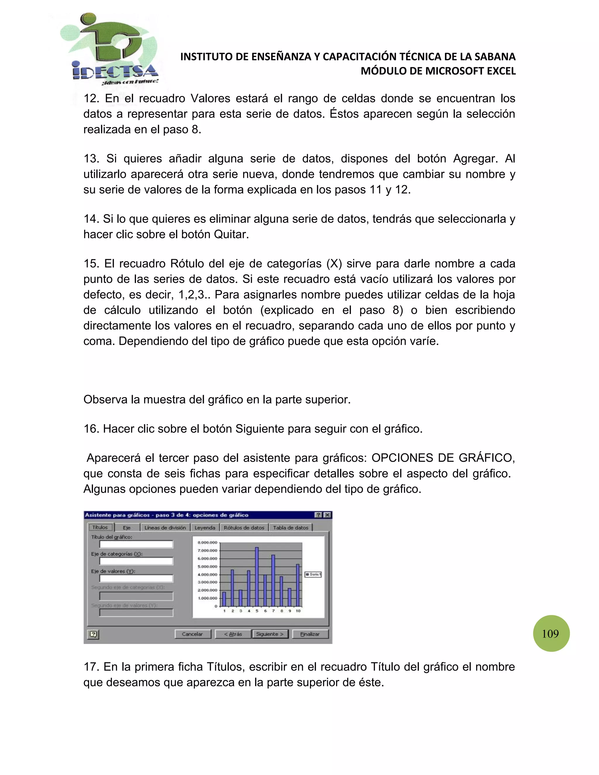 INSTITUTO DE ENSEÑANZA Y CAPACITACIÓN TÉCNICA DE LA SABANA
                                                  MÓDULO DE MICROSOFT EXCEL

12. En el recuadro Valores estará el rango de celdas donde se encuentran los
datos a representar para esta serie de datos. Éstos aparecen según la selección
realizada en el paso 8.

13. Si quieres añadir alguna serie de datos, dispones del botón Agregar. Al
utilizarlo aparecerá otra serie nueva, donde tendremos que cambiar su nombre y
su serie de valores de la forma explicada en los pasos 11 y 12.

14. Si lo que quieres es eliminar alguna serie de datos, tendrás que seleccionarla y
hacer clic sobre el botón Quitar.

15. El recuadro Rótulo del eje de categorías (X) sirve para darle nombre a cada
punto de las series de datos. Si este recuadro está vacío utilizará los valores por
defecto, es decir, 1,2,3.. Para asignarles nombre puedes utilizar celdas de la hoja
de cálculo utilizando el botón (explicado en el paso 8) o bien escribiendo
directamente los valores en el recuadro, separando cada uno de ellos por punto y
coma. Dependiendo del tipo de gráfico puede que esta opción varíe.



Observa la muestra del gráfico en la parte superior.

16. Hacer clic sobre el botón Siguiente para seguir con el gráfico.

 Aparecerá el tercer paso del asistente para gráficos: OPCIONES DE GRÁFICO,
que consta de seis fichas para especificar detalles sobre el aspecto del gráfico.
Algunas opciones pueden variar dependiendo del tipo de gráfico.




                                                                                        109

17. En la primera ficha Títulos, escribir en el recuadro Título del gráfico el nombre
que deseamos que aparezca en la parte superior de éste.
 