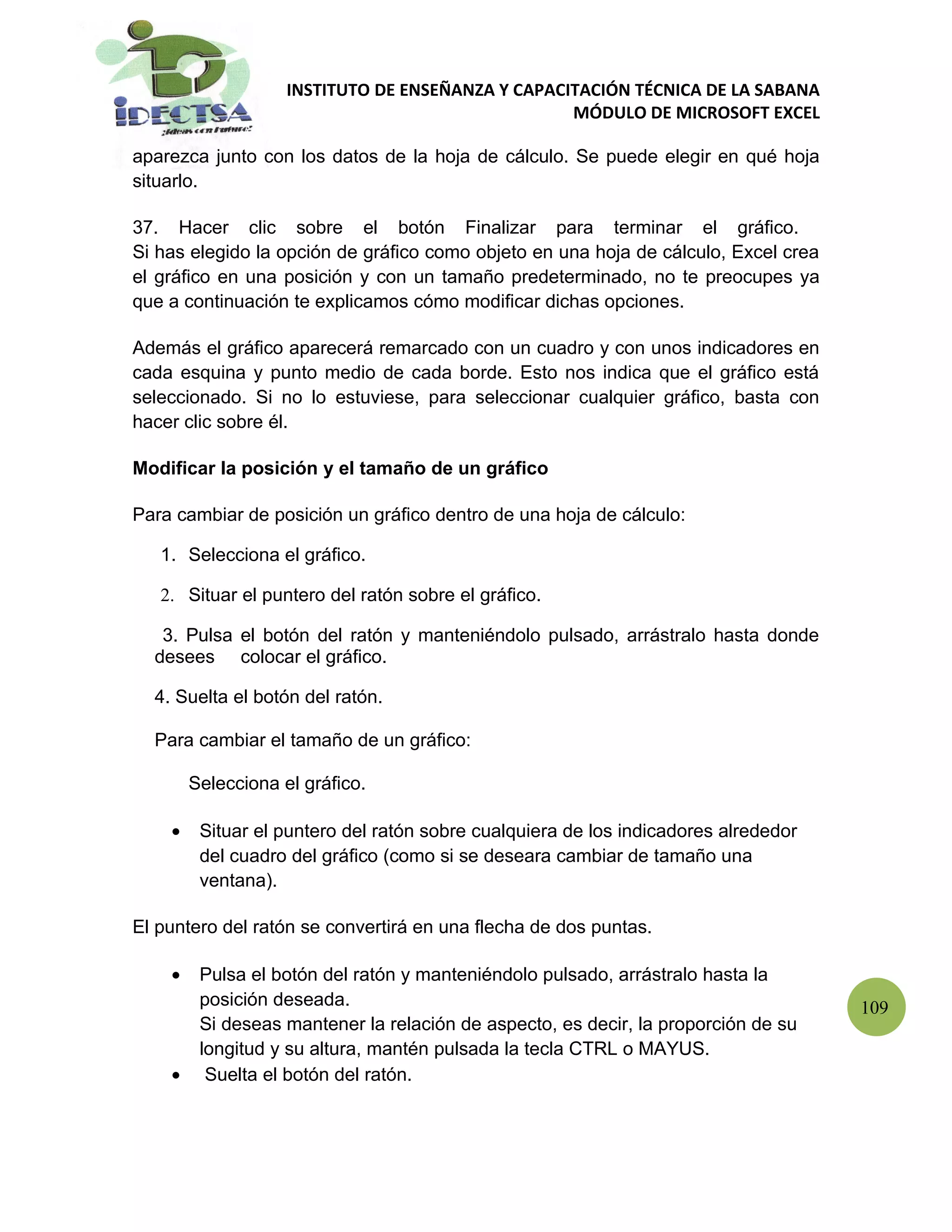 INSTITUTO DE ENSEÑANZA Y CAPACITACIÓN TÉCNICA DE LA SABANA
                                                   MÓDULO DE MICROSOFT EXCEL

aparezca junto con los datos de la hoja de cálculo. Se puede elegir en qué hoja
situarlo.

37. Hacer clic sobre el botón Finalizar para terminar el gráfico.
Si has elegido la opción de gráfico como objeto en una hoja de cálculo, Excel crea
el gráfico en una posición y con un tamaño predeterminado, no te preocupes ya
que a continuación te explicamos cómo modificar dichas opciones.

Además el gráfico aparecerá remarcado con un cuadro y con unos indicadores en
cada esquina y punto medio de cada borde. Esto nos indica que el gráfico está
seleccionado. Si no lo estuviese, para seleccionar cualquier gráfico, basta con
hacer clic sobre él.

Modificar la posición y el tamaño de un gráfico

Para cambiar de posición un gráfico dentro de una hoja de cálculo:

   1. Selecciona el gráfico.

   2. Situar el puntero del ratón sobre el gráfico.

   3. Pulsa el botón del ratón y manteniéndolo pulsado, arrástralo hasta donde
  desees colocar el gráfico.

  4. Suelta el botón del ratón.

  Para cambiar el tamaño de un gráfico:

        Selecciona el gráfico.

    •    Situar el puntero del ratón sobre cualquiera de los indicadores alrededor
         del cuadro del gráfico (como si se deseara cambiar de tamaño una
         ventana).

El puntero del ratón se convertirá en una flecha de dos puntas.

    •    Pulsa el botón del ratón y manteniéndolo pulsado, arrástralo hasta la
         posición deseada.                                                           109
         Si deseas mantener la relación de aspecto, es decir, la proporción de su
         longitud y su altura, mantén pulsada la tecla CTRL o MAYUS.
    •     Suelta el botón del ratón.
 