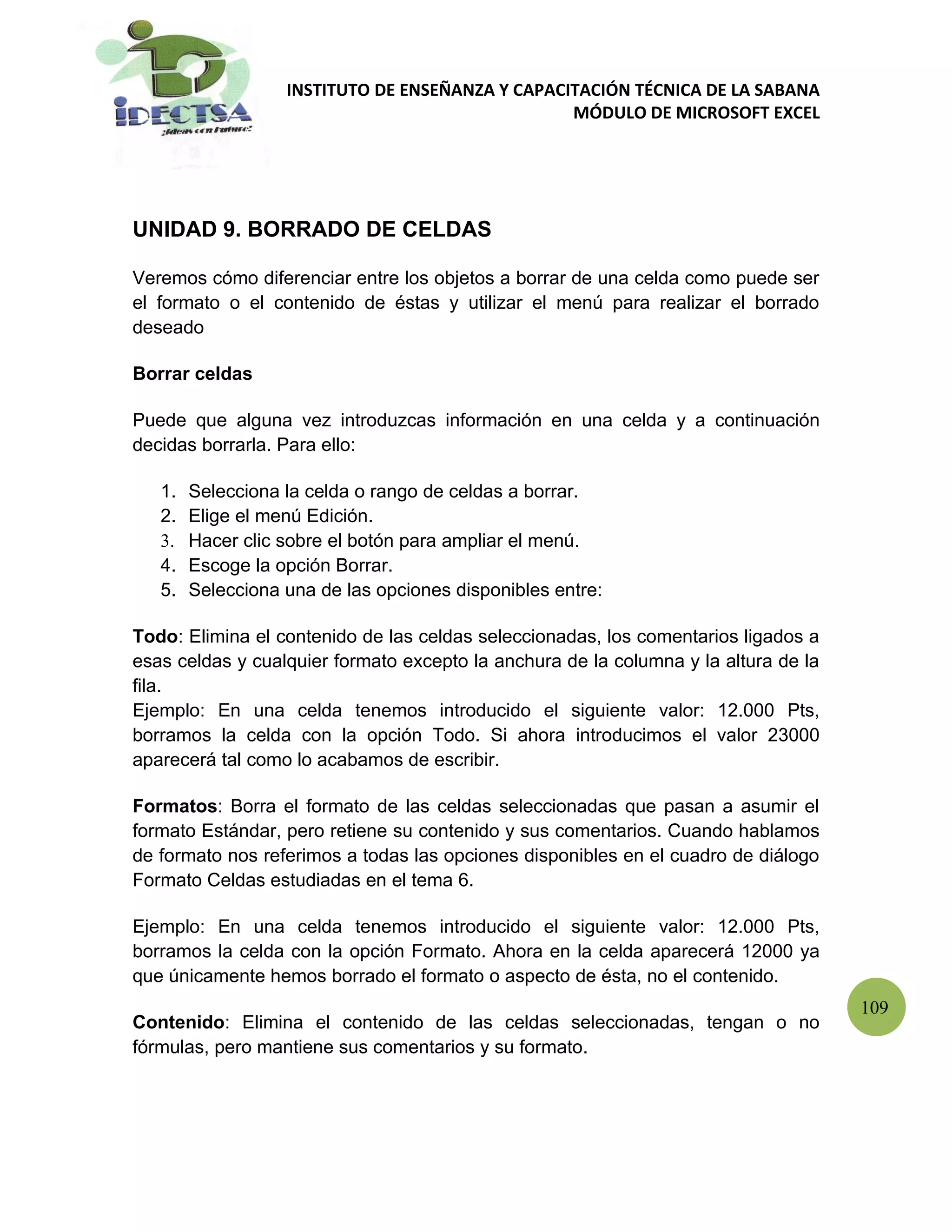 INSTITUTO DE ENSEÑANZA Y CAPACITACIÓN TÉCNICA DE LA SABANA
                                                  MÓDULO DE MICROSOFT EXCEL




UNIDAD 9. BORRADO DE CELDAS

Veremos cómo diferenciar entre los objetos a borrar de una celda como puede ser
el formato o el contenido de éstas y utilizar el menú para realizar el borrado
deseado

Borrar celdas

Puede que alguna vez introduzcas información en una celda y a continuación
decidas borrarla. Para ello:

   1.   Selecciona la celda o rango de celdas a borrar.
   2.   Elige el menú Edición.
   3.   Hacer clic sobre el botón para ampliar el menú.
   4.   Escoge la opción Borrar.
   5.   Selecciona una de las opciones disponibles entre:

Todo: Elimina el contenido de las celdas seleccionadas, los comentarios ligados a
esas celdas y cualquier formato excepto la anchura de la columna y la altura de la
fila.
Ejemplo: En una celda tenemos introducido el siguiente valor: 12.000 Pts,
borramos la celda con la opción Todo. Si ahora introducimos el valor 23000
aparecerá tal como lo acabamos de escribir.

Formatos: Borra el formato de las celdas seleccionadas que pasan a asumir el
formato Estándar, pero retiene su contenido y sus comentarios. Cuando hablamos
de formato nos referimos a todas las opciones disponibles en el cuadro de diálogo
Formato Celdas estudiadas en el tema 6.

Ejemplo: En una celda tenemos introducido el siguiente valor: 12.000 Pts,
borramos la celda con la opción Formato. Ahora en la celda aparecerá 12000 ya
que únicamente hemos borrado el formato o aspecto de ésta, no el contenido.
                                                                                     109
Contenido: Elimina el contenido de las celdas seleccionadas, tengan o no
fórmulas, pero mantiene sus comentarios y su formato.
 