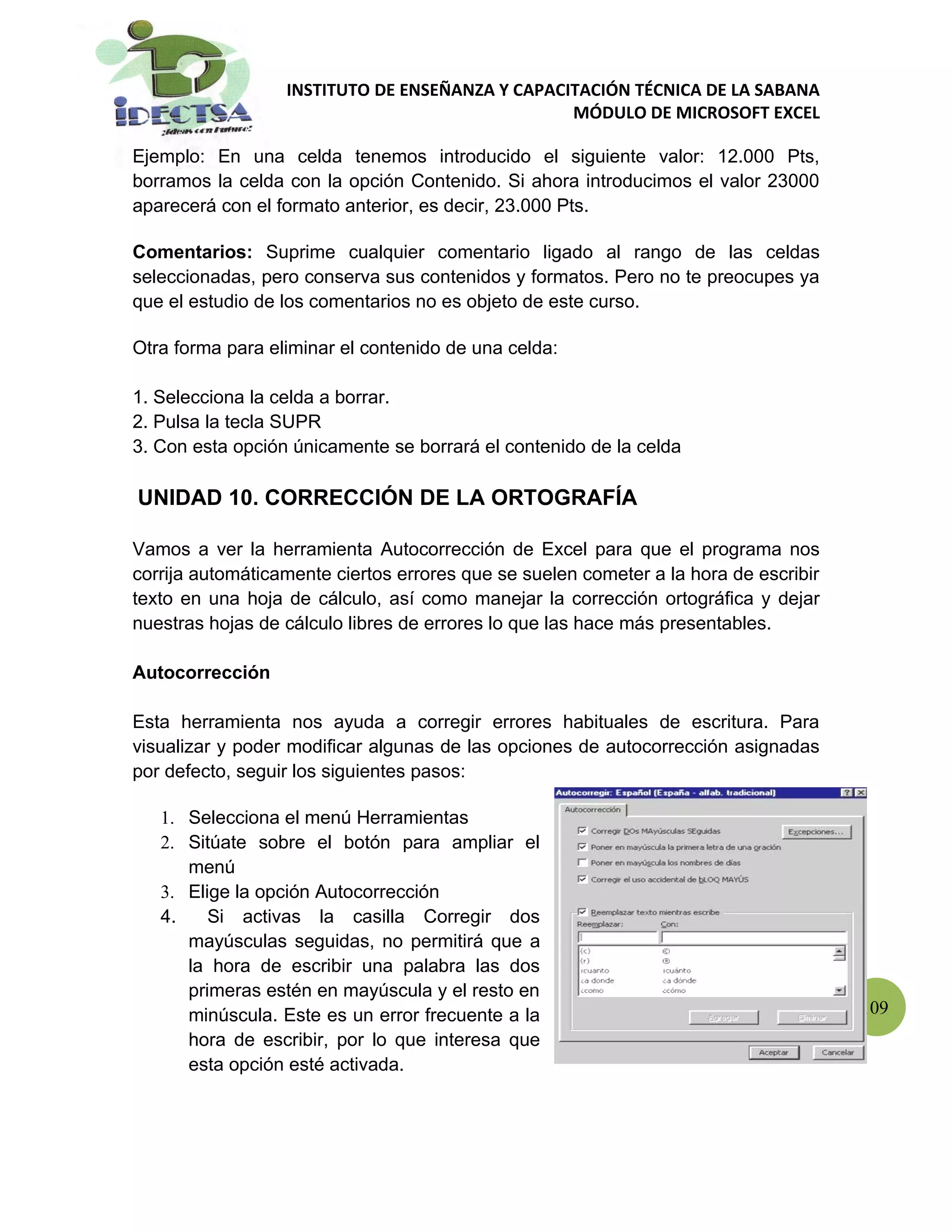 INSTITUTO DE ENSEÑANZA Y CAPACITACIÓN TÉCNICA DE LA SABANA
                                                 MÓDULO DE MICROSOFT EXCEL

Ejemplo: En una celda tenemos introducido el siguiente valor: 12.000 Pts,
borramos la celda con la opción Contenido. Si ahora introducimos el valor 23000
aparecerá con el formato anterior, es decir, 23.000 Pts.

Comentarios: Suprime cualquier comentario ligado al rango de las celdas
seleccionadas, pero conserva sus contenidos y formatos. Pero no te preocupes ya
que el estudio de los comentarios no es objeto de este curso.

Otra forma para eliminar el contenido de una celda:

1. Selecciona la celda a borrar.
2. Pulsa la tecla SUPR
3. Con esta opción únicamente se borrará el contenido de la celda

UNIDAD 10. CORRECCIÓN DE LA ORTOGRAFÍA

Vamos a ver la herramienta Autocorrección de Excel para que el programa nos
corrija automáticamente ciertos errores que se suelen cometer a la hora de escribir
texto en una hoja de cálculo, así como manejar la corrección ortográfica y dejar
nuestras hojas de cálculo libres de errores lo que las hace más presentables.

Autocorrección

Esta herramienta nos ayuda a corregir errores habituales de escritura. Para
visualizar y poder modificar algunas de las opciones de autocorrección asignadas
por defecto, seguir los siguientes pasos:

   1. Selecciona el menú Herramientas
   2. Sitúate sobre el botón para ampliar el
      menú
   3. Elige la opción Autocorrección
   4.    Si activas la casilla Corregir dos
      mayúsculas seguidas, no permitirá que a
      la hora de escribir una palabra las dos
      primeras estén en mayúscula y el resto en
      minúscula. Este es un error frecuente a la                                      109
      hora de escribir, por lo que interesa que
      esta opción esté activada.
 