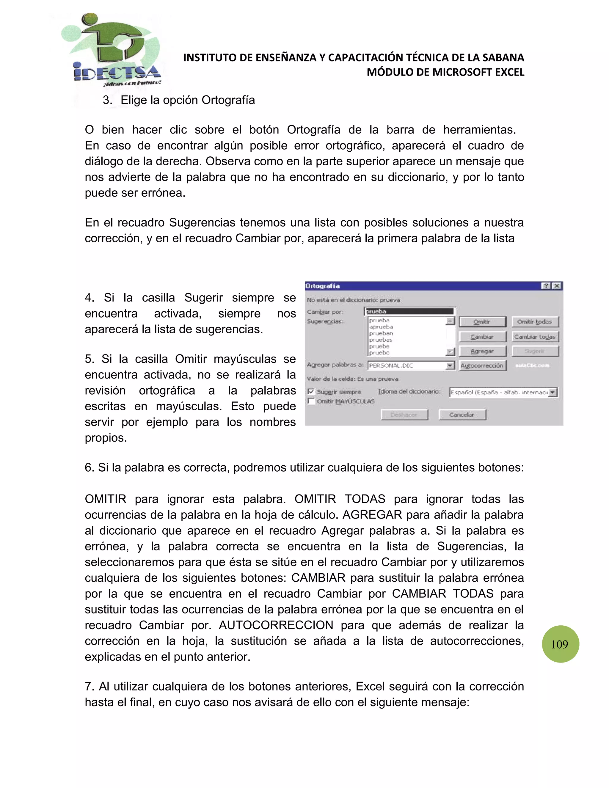 INSTITUTO DE ENSEÑANZA Y CAPACITACIÓN TÉCNICA DE LA SABANA
                                                  MÓDULO DE MICROSOFT EXCEL

   3. Elige la opción Ortografía

O bien hacer clic sobre el botón Ortografía de la barra de herramientas.
En caso de encontrar algún posible error ortográfico, aparecerá el cuadro de
diálogo de la derecha. Observa como en la parte superior aparece un mensaje que
nos advierte de la palabra que no ha encontrado en su diccionario, y por lo tanto
puede ser errónea.

En el recuadro Sugerencias tenemos una lista con posibles soluciones a nuestra
corrección, y en el recuadro Cambiar por, aparecerá la primera palabra de la lista



4. Si la casilla Sugerir siempre se
encuentra activada, siempre nos
aparecerá la lista de sugerencias.

5. Si la casilla Omitir mayúsculas se
encuentra activada, no se realizará la
revisión ortográfica a la palabras
escritas en mayúsculas. Esto puede
servir por ejemplo para los nombres
propios.

6. Si la palabra es correcta, podremos utilizar cualquiera de los siguientes botones:

OMITIR para ignorar esta palabra. OMITIR TODAS para ignorar todas las
ocurrencias de la palabra en la hoja de cálculo. AGREGAR para añadir la palabra
al diccionario que aparece en el recuadro Agregar palabras a. Si la palabra es
errónea, y la palabra correcta se encuentra en la lista de Sugerencias, la
seleccionaremos para que ésta se sitúe en el recuadro Cambiar por y utilizaremos
cualquiera de los siguientes botones: CAMBIAR para sustituir la palabra errónea
por la que se encuentra en el recuadro Cambiar por CAMBIAR TODAS para
sustituir todas las ocurrencias de la palabra errónea por la que se encuentra en el
recuadro Cambiar por. AUTOCORRECCION para que además de realizar la
corrección en la hoja, la sustitución se añada a la lista de autocorrecciones,          109
explicadas en el punto anterior.

7. Al utilizar cualquiera de los botones anteriores, Excel seguirá con la corrección
hasta el final, en cuyo caso nos avisará de ello con el siguiente mensaje:
 