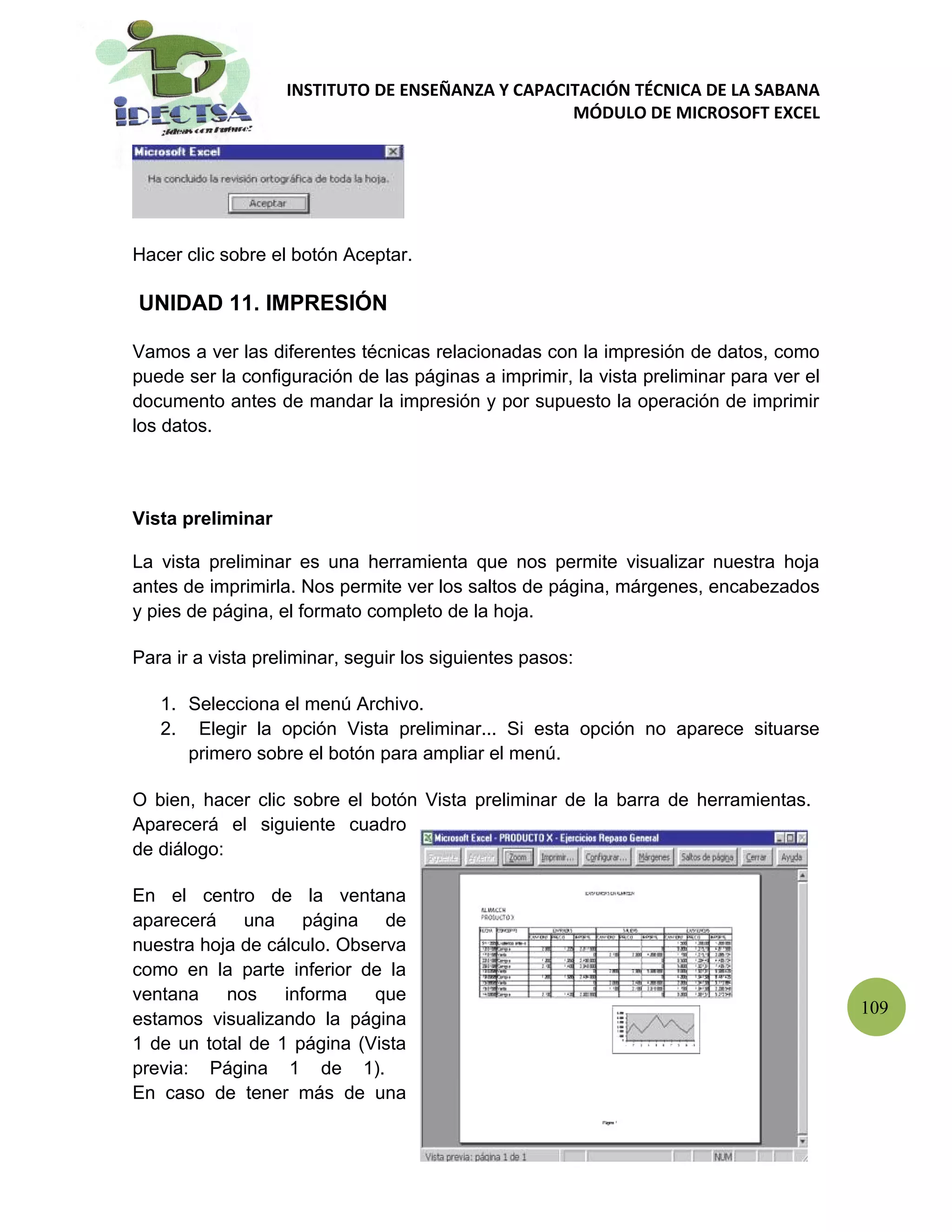 INSTITUTO DE ENSEÑANZA Y CAPACITACIÓN TÉCNICA DE LA SABANA
                                                  MÓDULO DE MICROSOFT EXCEL




Hacer clic sobre el botón Aceptar.

UNIDAD 11. IMPRESIÓN

Vamos a ver las diferentes técnicas relacionadas con la impresión de datos, como
puede ser la configuración de las páginas a imprimir, la vista preliminar para ver el
documento antes de mandar la impresión y por supuesto la operación de imprimir
los datos.



Vista preliminar

La vista preliminar es una herramienta que nos permite visualizar nuestra hoja
antes de imprimirla. Nos permite ver los saltos de página, márgenes, encabezados
y pies de página, el formato completo de la hoja.

Para ir a vista preliminar, seguir los siguientes pasos:

   1. Selecciona el menú Archivo.
   2. Elegir la opción Vista preliminar... Si esta opción no aparece situarse
      primero sobre el botón para ampliar el menú.

O bien, hacer clic sobre el botón Vista preliminar de la barra de herramientas.
Aparecerá el siguiente cuadro
de diálogo:

En el centro de la ventana
aparecerá una página de
nuestra hoja de cálculo. Observa
como en la parte inferior de la
ventana    nos    informa   que
                                                                                        109
estamos visualizando la página
1 de un total de 1 página (Vista
previa: Página 1 de 1).
En caso de tener más de una
 