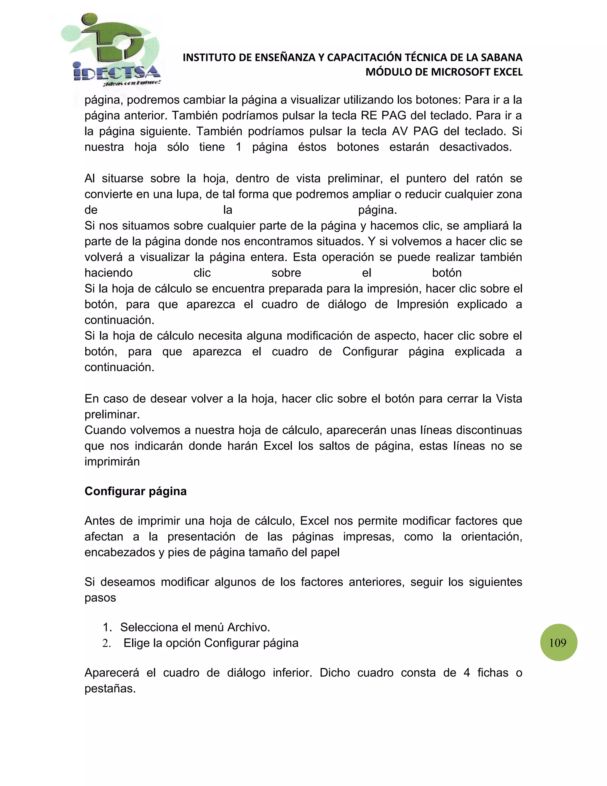 INSTITUTO DE ENSEÑANZA Y CAPACITACIÓN TÉCNICA DE LA SABANA
                                                 MÓDULO DE MICROSOFT EXCEL

página, podremos cambiar la página a visualizar utilizando los botones: Para ir a la
página anterior. También podríamos pulsar la tecla RE PAG del teclado. Para ir a
la página siguiente. También podríamos pulsar la tecla AV PAG del teclado. Si
nuestra hoja sólo tiene 1 página éstos botones estarán desactivados.

Al situarse sobre la hoja, dentro de vista preliminar, el puntero del ratón se
convierte en una lupa, de tal forma que podremos ampliar o reducir cualquier zona
de                         la                      página.
Si nos situamos sobre cualquier parte de la página y hacemos clic, se ampliará la
parte de la página donde nos encontramos situados. Y si volvemos a hacer clic se
volverá a visualizar la página entera. Esta operación se puede realizar también
haciendo             clic           sobre           el           botón
Si la hoja de cálculo se encuentra preparada para la impresión, hacer clic sobre el
botón, para que aparezca el cuadro de diálogo de Impresión explicado a
continuación.
Si la hoja de cálculo necesita alguna modificación de aspecto, hacer clic sobre el
botón, para que aparezca el cuadro de Configurar página explicada a
continuación.

En caso de desear volver a la hoja, hacer clic sobre el botón para cerrar la Vista
preliminar.
Cuando volvemos a nuestra hoja de cálculo, aparecerán unas líneas discontinuas
que nos indicarán donde harán Excel los saltos de página, estas líneas no se
imprimirán

Configurar página

Antes de imprimir una hoja de cálculo, Excel nos permite modificar factores que
afectan a la presentación de las páginas impresas, como la orientación,
encabezados y pies de página tamaño del papel

Si deseamos modificar algunos de los factores anteriores, seguir los siguientes
pasos

   1. Selecciona el menú Archivo.
   2. Elige la opción Configurar página                                                109

Aparecerá el cuadro de diálogo inferior. Dicho cuadro consta de 4 fichas o
pestañas.
 