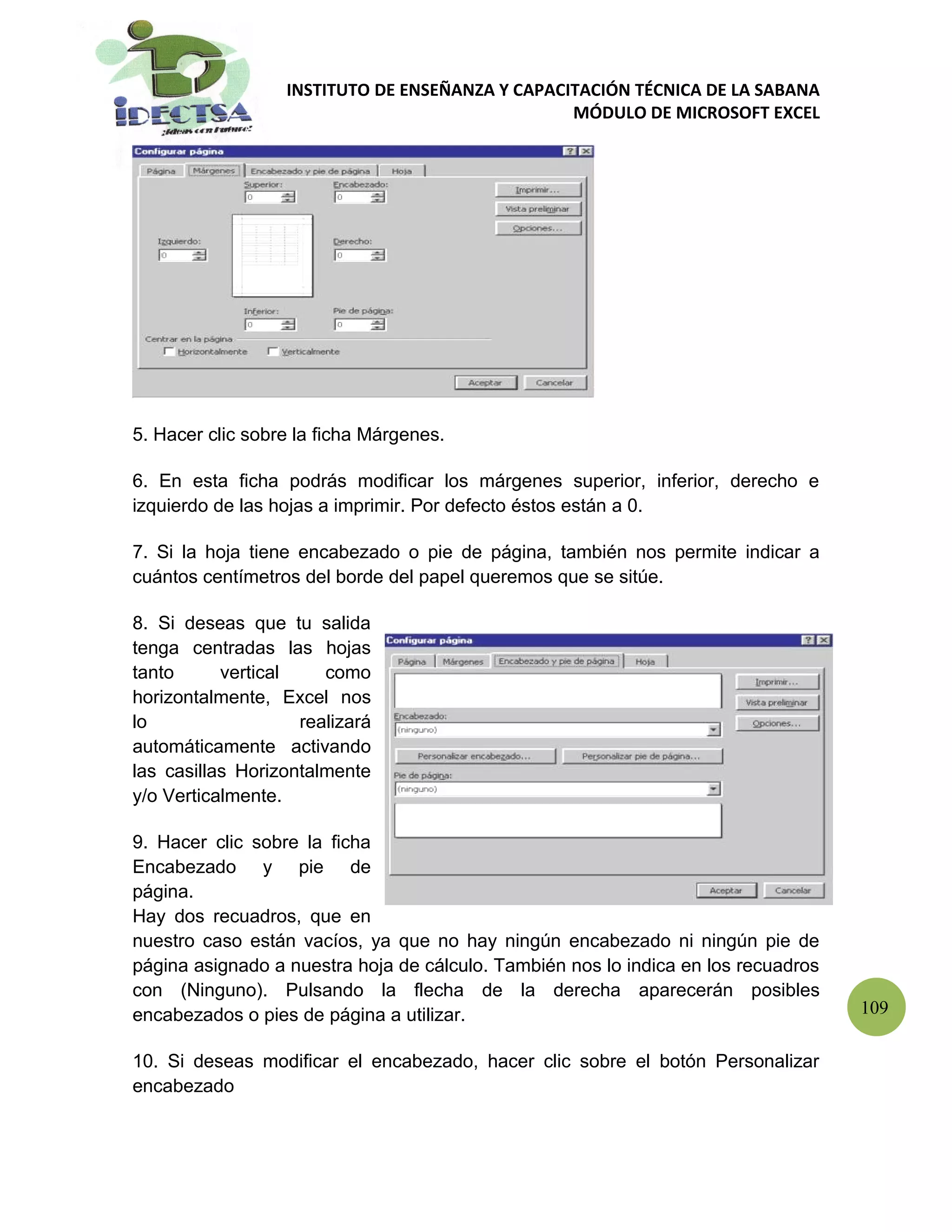 INSTITUTO DE ENSEÑANZA Y CAPACITACIÓN TÉCNICA DE LA SABANA
                                                 MÓDULO DE MICROSOFT EXCEL




5. Hacer clic sobre la ficha Márgenes.

6. En esta ficha podrás modificar los márgenes superior, inferior, derecho e
izquierdo de las hojas a imprimir. Por defecto éstos están a 0.

7. Si la hoja tiene encabezado o pie de página, también nos permite indicar a
cuántos centímetros del borde del papel queremos que se sitúe.

8. Si deseas que tu salida
tenga centradas las hojas
tanto      vertical    como
horizontalmente, Excel nos
lo                  realizará
automáticamente activando
las casillas Horizontalmente
y/o Verticalmente.

9. Hacer clic sobre la ficha
Encabezado y pie de
página.
Hay dos recuadros, que en
nuestro caso están vacíos, ya que no hay ningún encabezado ni ningún pie de
página asignado a nuestra hoja de cálculo. También nos lo indica en los recuadros
con (Ninguno). Pulsando la flecha de la derecha aparecerán posibles
encabezados o pies de página a utilizar.                                            109

10. Si deseas modificar el encabezado, hacer clic sobre el botón Personalizar
encabezado
 
