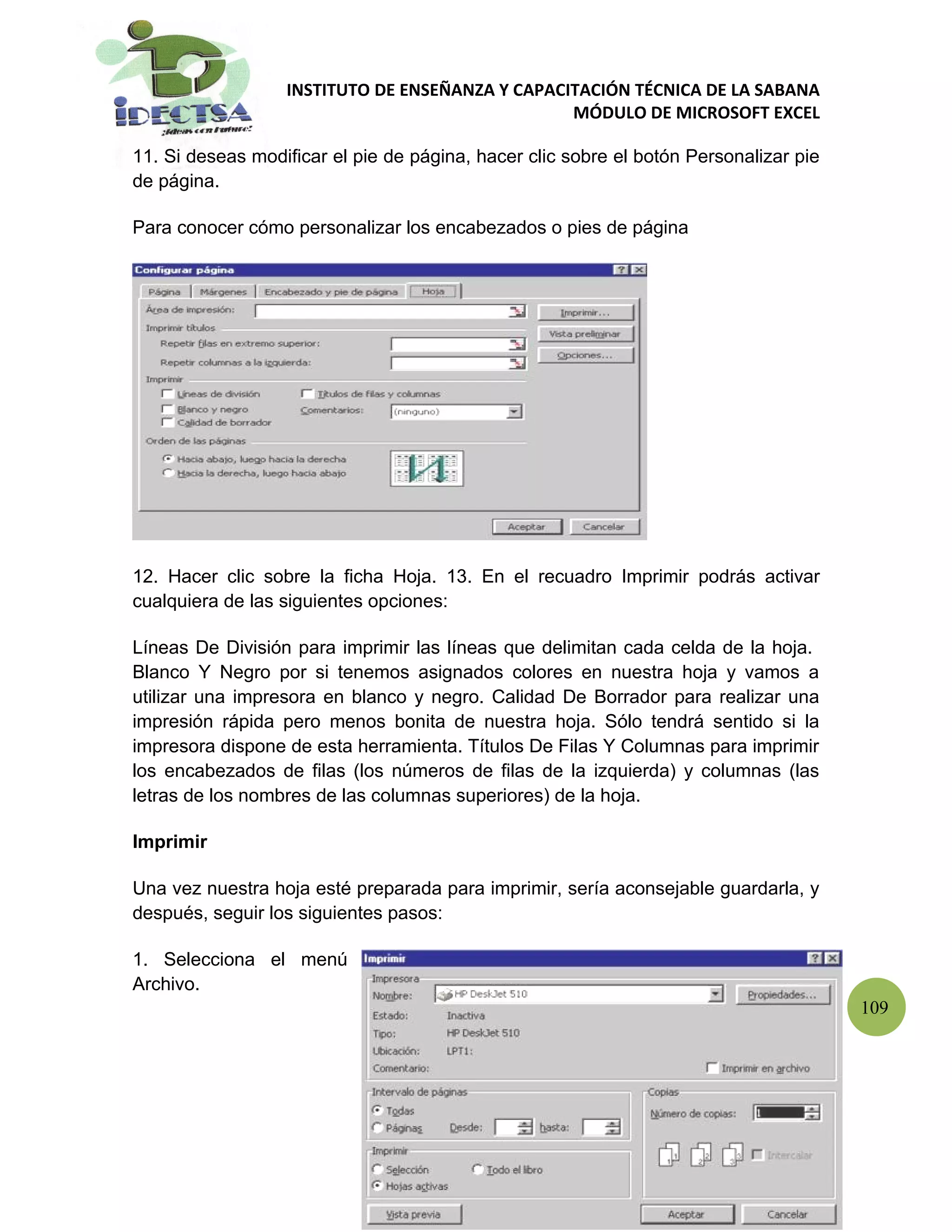 INSTITUTO DE ENSEÑANZA Y CAPACITACIÓN TÉCNICA DE LA SABANA
                                                 MÓDULO DE MICROSOFT EXCEL

11. Si deseas modificar el pie de página, hacer clic sobre el botón Personalizar pie
de página.

Para conocer cómo personalizar los encabezados o pies de página




12. Hacer clic sobre la ficha Hoja. 13. En el recuadro Imprimir podrás activar
cualquiera de las siguientes opciones:

Líneas De División para imprimir las líneas que delimitan cada celda de la hoja.
Blanco Y Negro por si tenemos asignados colores en nuestra hoja y vamos a
utilizar una impresora en blanco y negro. Calidad De Borrador para realizar una
impresión rápida pero menos bonita de nuestra hoja. Sólo tendrá sentido si la
impresora dispone de esta herramienta. Títulos De Filas Y Columnas para imprimir
los encabezados de filas (los números de filas de la izquierda) y columnas (las
letras de los nombres de las columnas superiores) de la hoja.

Imprimir

Una vez nuestra hoja esté preparada para imprimir, sería aconsejable guardarla, y
después, seguir los siguientes pasos:

1. Selecciona el menú
Archivo.
                                                                                       109
 