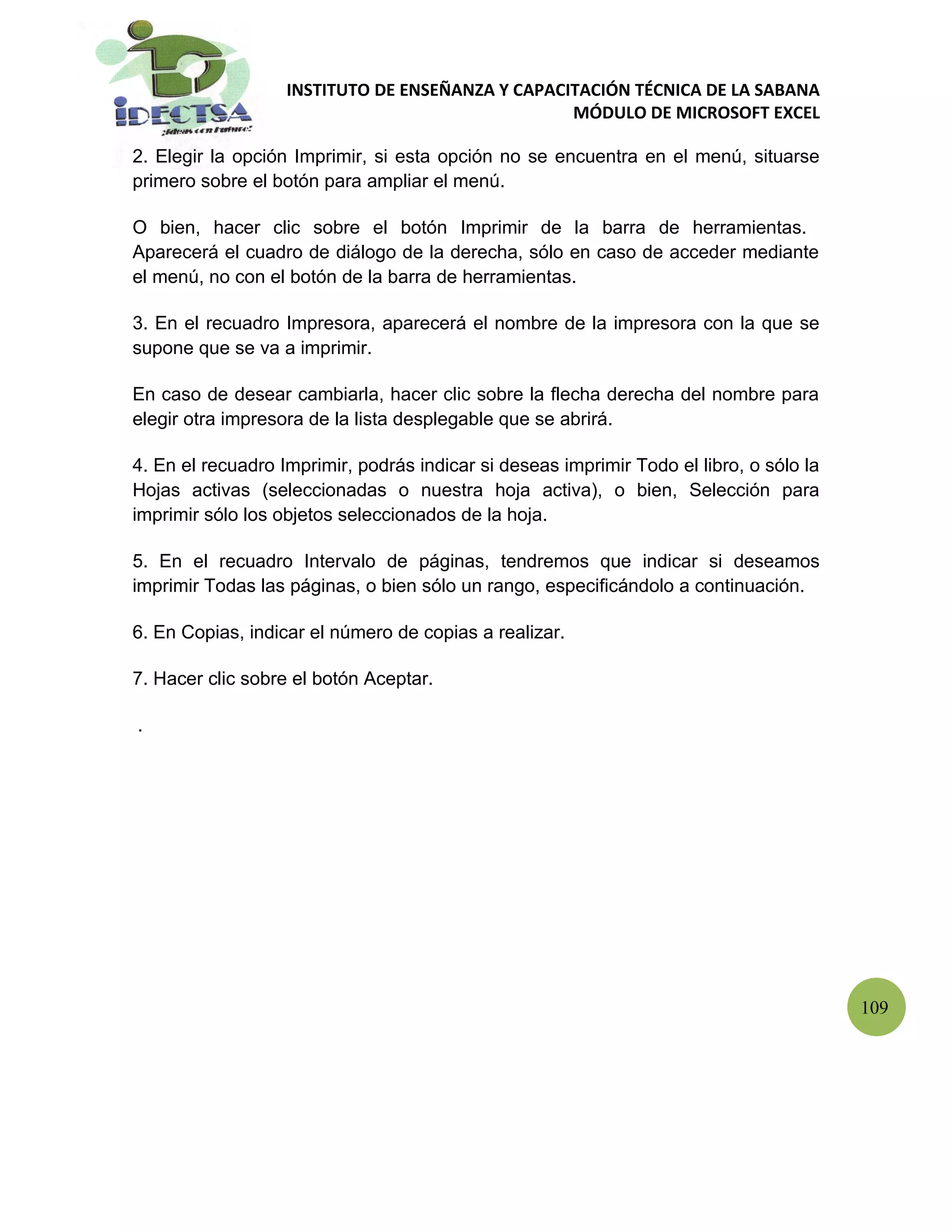 INSTITUTO DE ENSEÑANZA Y CAPACITACIÓN TÉCNICA DE LA SABANA
                                                  MÓDULO DE MICROSOFT EXCEL

2. Elegir la opción Imprimir, si esta opción no se encuentra en el menú, situarse
primero sobre el botón para ampliar el menú.

O bien, hacer clic sobre el botón Imprimir de la barra de herramientas.
Aparecerá el cuadro de diálogo de la derecha, sólo en caso de acceder mediante
el menú, no con el botón de la barra de herramientas.

3. En el recuadro Impresora, aparecerá el nombre de la impresora con la que se
supone que se va a imprimir.

En caso de desear cambiarla, hacer clic sobre la flecha derecha del nombre para
elegir otra impresora de la lista desplegable que se abrirá.

4. En el recuadro Imprimir, podrás indicar si deseas imprimir Todo el libro, o sólo la
Hojas activas (seleccionadas o nuestra hoja activa), o bien, Selección para
imprimir sólo los objetos seleccionados de la hoja.

5. En el recuadro Intervalo de páginas, tendremos que indicar si deseamos
imprimir Todas las páginas, o bien sólo un rango, especificándolo a continuación.

6. En Copias, indicar el número de copias a realizar.

7. Hacer clic sobre el botón Aceptar.

.




                                                                                         109
 