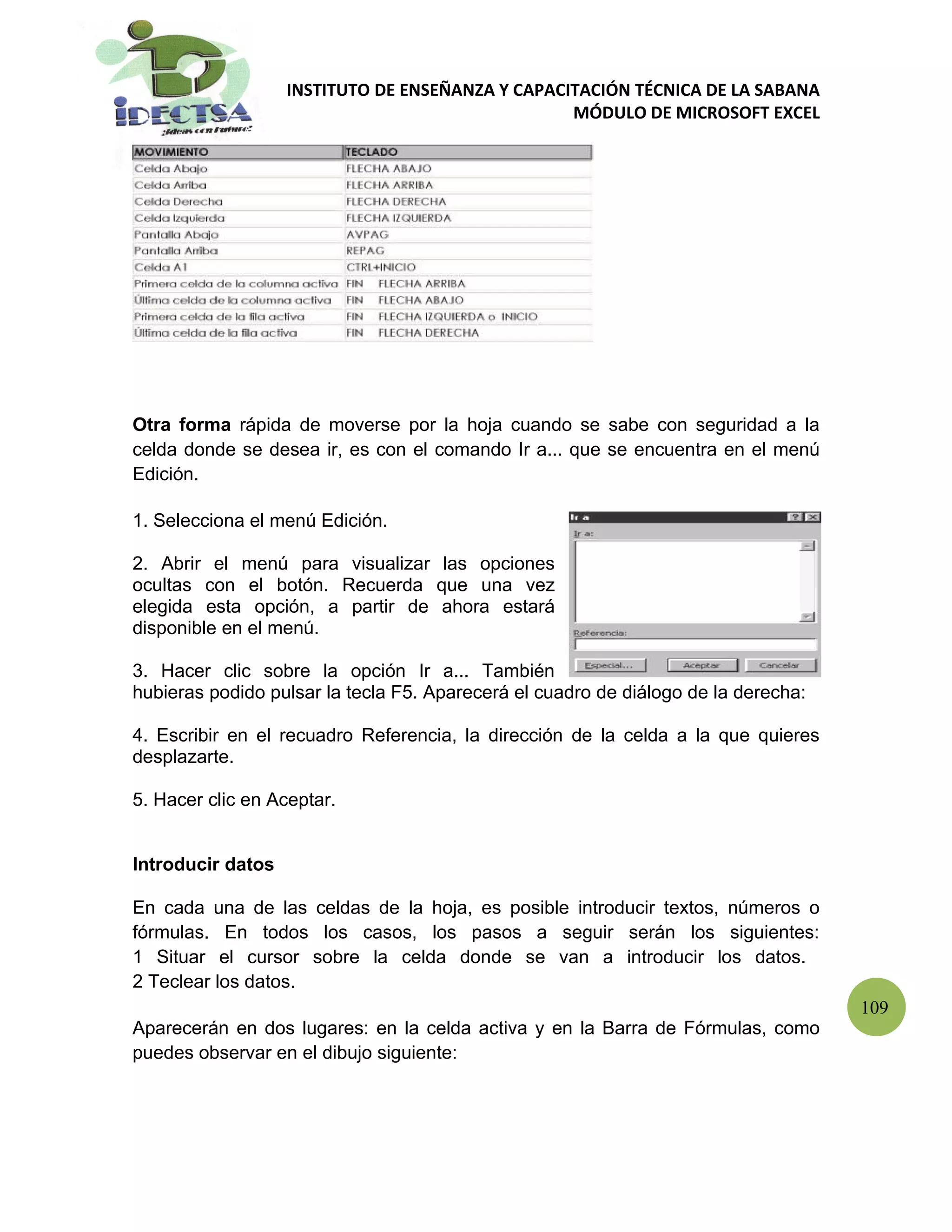 INSTITUTO DE ENSEÑANZA Y CAPACITACIÓN TÉCNICA DE LA SABANA
                                                  MÓDULO DE MICROSOFT EXCEL




Otra forma rápida de moverse por la hoja cuando se sabe con seguridad a la
celda donde se desea ir, es con el comando Ir a... que se encuentra en el menú
Edición.

1. Selecciona el menú Edición.

2. Abrir el menú para visualizar las opciones
ocultas con el botón. Recuerda que una vez
elegida esta opción, a partir de ahora estará
disponible en el menú.

3. Hacer clic sobre la opción Ir a... También
hubieras podido pulsar la tecla F5. Aparecerá el cuadro de diálogo de la derecha:

4. Escribir en el recuadro Referencia, la dirección de la celda a la que quieres
desplazarte.

5. Hacer clic en Aceptar.


Introducir datos

En cada una de las celdas de la hoja, es posible introducir textos, números o
fórmulas. En todos los casos, los pasos a seguir serán los siguientes:
1 Situar el cursor sobre la celda donde se van a introducir los datos.
2 Teclear los datos.
                                                                                    109
Aparecerán en dos lugares: en la celda activa y en la Barra de Fórmulas, como
puedes observar en el dibujo siguiente:
 