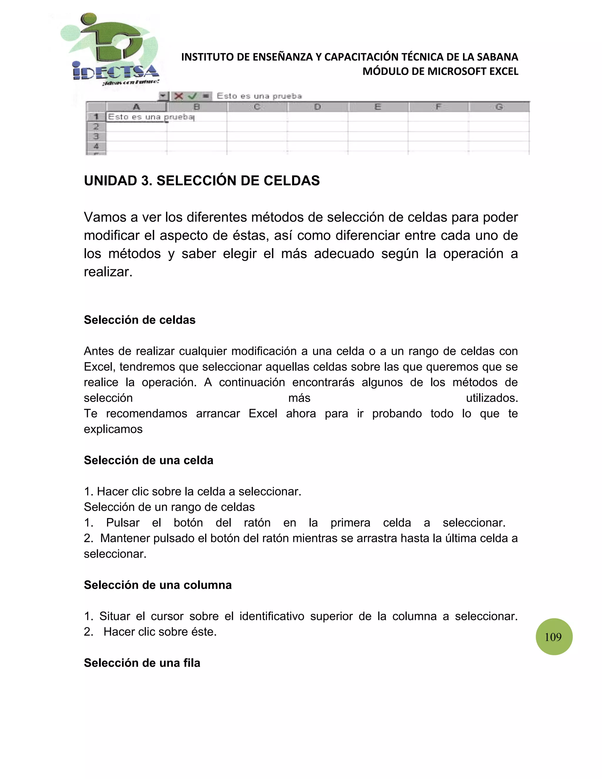 INSTITUTO DE ENSEÑANZA Y CAPACITACIÓN TÉCNICA DE LA SABANA
                                                 MÓDULO DE MICROSOFT EXCEL




UNIDAD 3. SELECCIÓN DE CELDAS

Vamos a ver los diferentes métodos de selección de celdas para poder
modificar el aspecto de éstas, así como diferenciar entre cada uno de
los métodos y saber elegir el más adecuado según la operación a
realizar.


Selección de celdas

Antes de realizar cualquier modificación a una celda o a un rango de celdas con
Excel, tendremos que seleccionar aquellas celdas sobre las que queremos que se
realice la operación. A continuación encontrarás algunos de los métodos de
selección                              más                            utilizados.
Te recomendamos arrancar Excel ahora para ir probando todo lo que te
explicamos

Selección de una celda

1. Hacer clic sobre la celda a seleccionar.
Selección de un rango de celdas
1. Pulsar el botón del ratón en la primera celda a seleccionar.
2. Mantener pulsado el botón del ratón mientras se arrastra hasta la última celda a
seleccionar.

Selección de una columna

1. Situar el cursor sobre el identificativo superior de la columna a seleccionar.
2. Hacer clic sobre éste.                                                             109

Selección de una fila
 